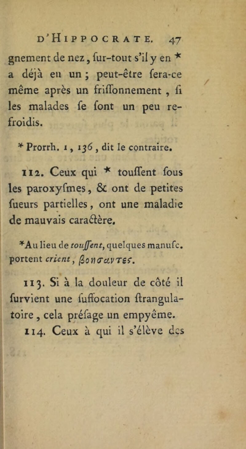 gnement de nez, fur-tout s’il y en a déjà eu un ; peut-être fera-ce même après un friflbnnement , fi les malades fe font un peu re- froidis. * Prorrh. i, 136 , dit le contraire. H2. Ceux qui * touffent fous les paroxyfmes, & ont de petites fueurs partielles, ont une maladie de mauvais caraélère. *Au lieu de touffent, quelques manufc. portent crient, ^otKTctVTSf. 113. Si à la douleur de côté il furvient une fuffocation ftrangula- toire, cela préfage un empyême. 114. Ceux à qui il s’élève des