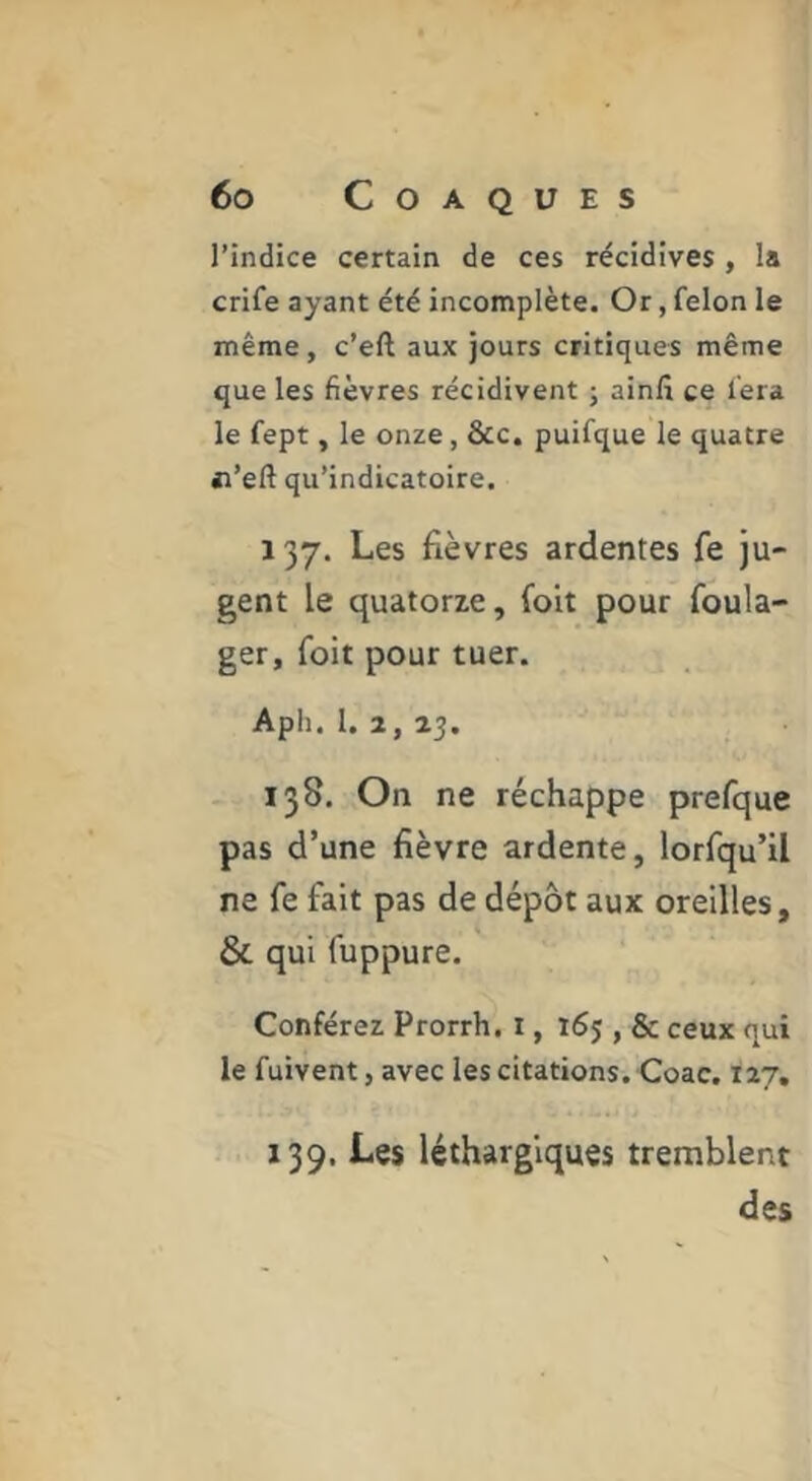 l’indice certain de ces récidives , la crife ayant été incomplète. Or, felon le même, c’eft aux jours critiques même que les fièvres récidivent ; ainlî ce fera le fept, le onze, &c. puifque le quatre «l’eft qu’indicatoire. 137. Les fièvres ardentes fe ju- gent le quatorze, foit pour foula- ger, foit pour tuer. Aph. 1. 2, 23. 138. On ne réchappe prefque pas d’une fièvre ardente, lorfqu’il ne fe fait pas de dépôt aux oreilles, & qui fuppure. Conférez Prorrh, i, 165 , & ceux qui le fuivent, avec les citations. Coac. 127, 139. Les léthargiques tremblent des