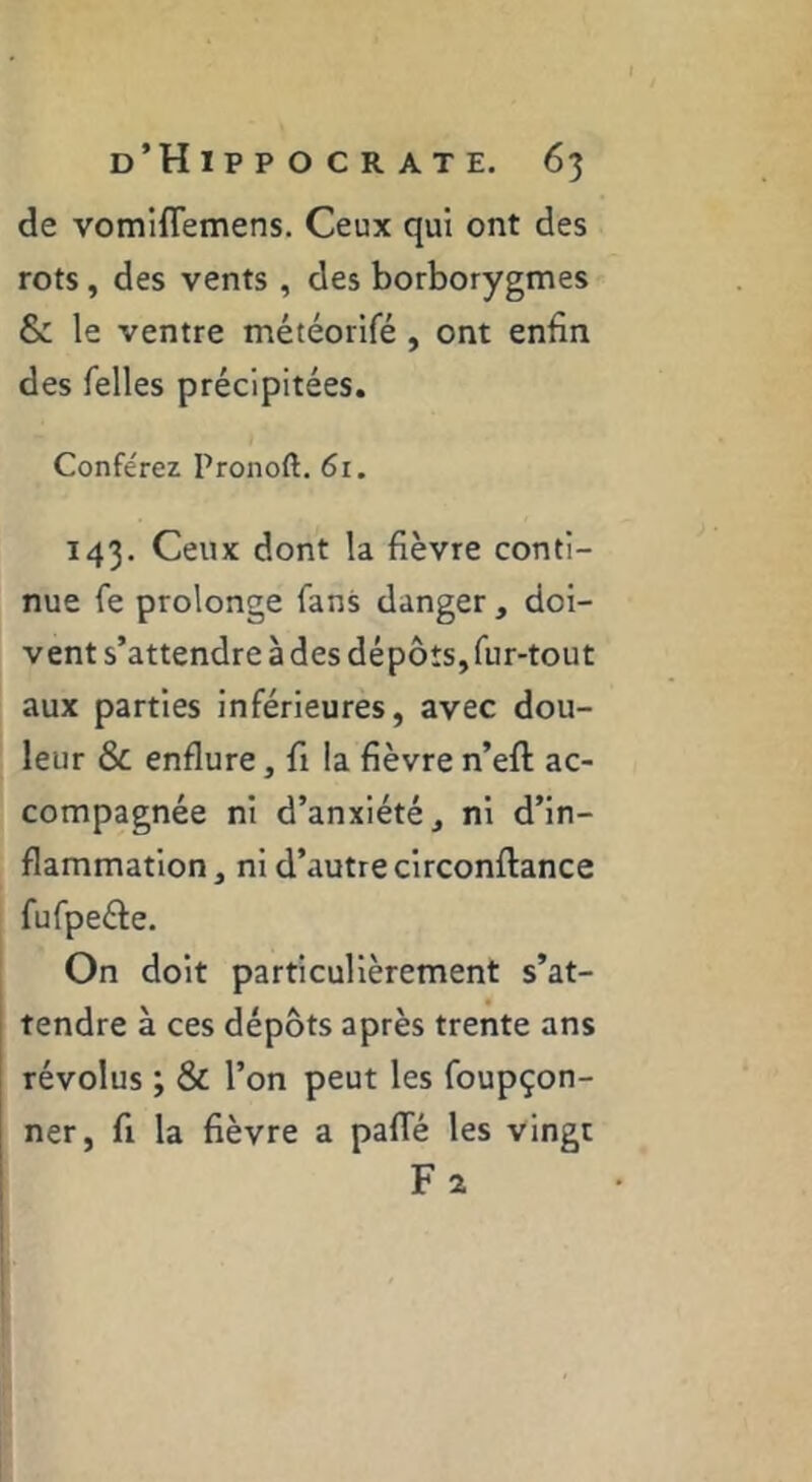 de vomlflemens. Ceux qui ont des rots, des vents , des borborygmes & le ventre météorifé , ont enfin des Telles précipitées. Conférez Pronoft. 6i. 143. Ceux dont la fièvre conti- nue Te prolonge Tans danger , doi- vent s’attendre à des dépôts, Tur-tout aux parties inférieures, avec dou- leur & enflure, fi la fièvre n’eft ac- compagnée ni d’anxiété, ni d’in- flammation , ni d’autre circonftance fuTpeéfe. On doit particulièrement s’at- tendre à ces dépôts après trente ans révolus ; & l’on peut les Toupçon- ner, fi la fièvre a palTé les vingt Fa