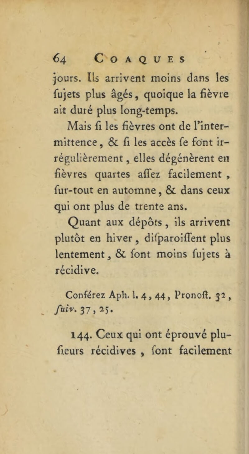 jours. Ils arrivent moins dans les fujets plus âgés, quoique la fièvre ait duré plus long-temps. Mais fi les fièvres ont de Tinter- mittence, & fi les accès fe font ir- régulièrement , elles dégénèrent en fièvres quartes affex facilement , fur-tout en automne, & dans ceux qui ont plus de trente ans. Quant aux dépôts, ils arrivent plutôt en hiver , difparoilTent plus lentement, & font moins fujets à récidive. Conférez Aph. 1.4, 44, Pronofl. 32 , , /uiv. 37,25. 144. Ceux qui ont éprouvé plu- fieurs récidives , font facilement