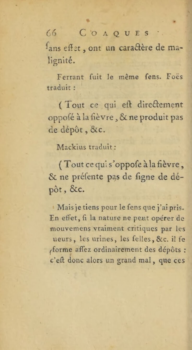 ^ans effet, ont un cara£lère de ma- lignité. Ferrant fuit le même fens. Foës traduit : ( Tout ce qui eff dircftement oppofé à la fièvre ^ & ne produit pas de dépôt, &c. Mackius traduit : (Tout ce qui s’oppofe à la fièvre, & ne préfente pas de figne de dé- pôt , &c. ' Mais je tiens pour le fens que j’ai pris. En effet, fl la nature ne peut opérer de mouvemens vraiment critiques par les ueurs, les urines, les felles,&c. il fe ^forme affez ordinairement des dépôts : c’eft donc alors un grand mal, que ces