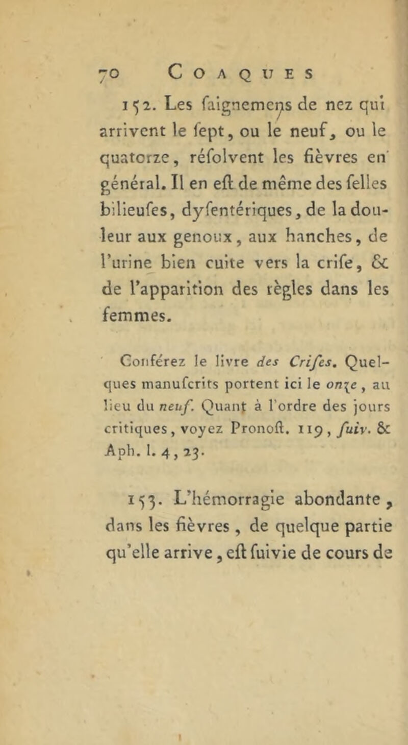 152. Les faignemcys de nez qui arrivent le fept, ou le neuf, ou le quatorze, réfolvent les fièvres en général. Il en eft de même des Telles bilieufes, dyfentériques, de la dou- leur aux genoux, aux hanches, de l’urine bien cuite vers la crife, & de l’apparition des règles dans les femmes. Conférez le livre des Crifes. Quel- ques manuferits portent ici le on\e , au lieu (lu neuf. Quant à l’ordre des jours critiques, voyez Pronoft. 119 , fuiv. & Apli, 1. 4,23. 153. L’hémorragie abondante, dans les fièvres , de quelque partie qu’elle arrive, eft fuivie de cours de I