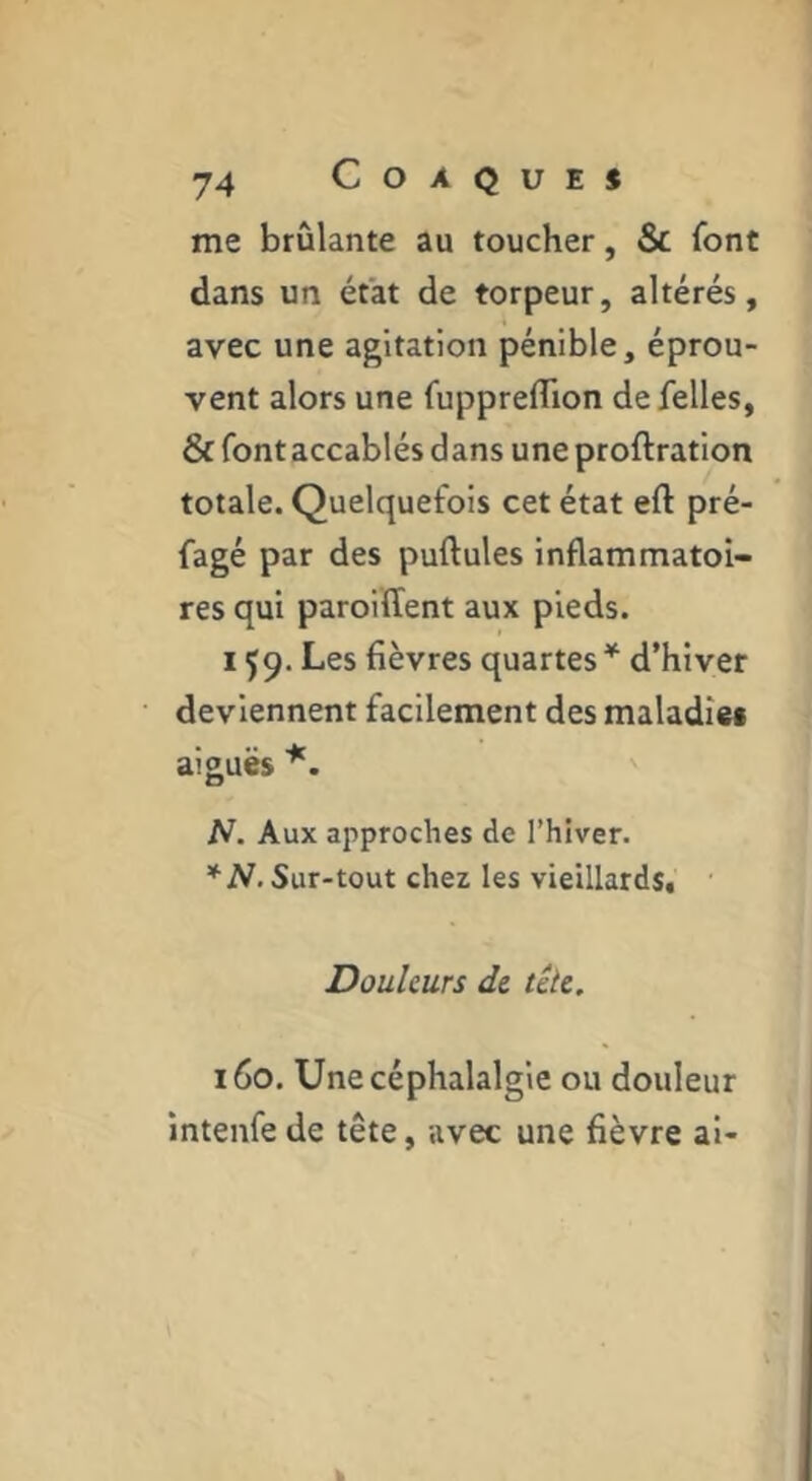 me brûlante au toucher, & font dans un état de torpeur, altérés, avec une agitation pénible, éprou- vent alors une fuppreflion de Telles, & font accablés dans uneproftration totale. Quelquefois cet état eft pré- fagé par des pullules inflammatoi- res qui paroilTent aux pieds. 159. Les fièvres quartes * d’hiver deviennent facilement des maladîei aiguës N. Aux approches de l’hiver. *N. Sur-tout chez les vieillards. Douleurs de tête, iGo. Une céphalalgie ou douleur intenfe de tête, avec une fièvre al-