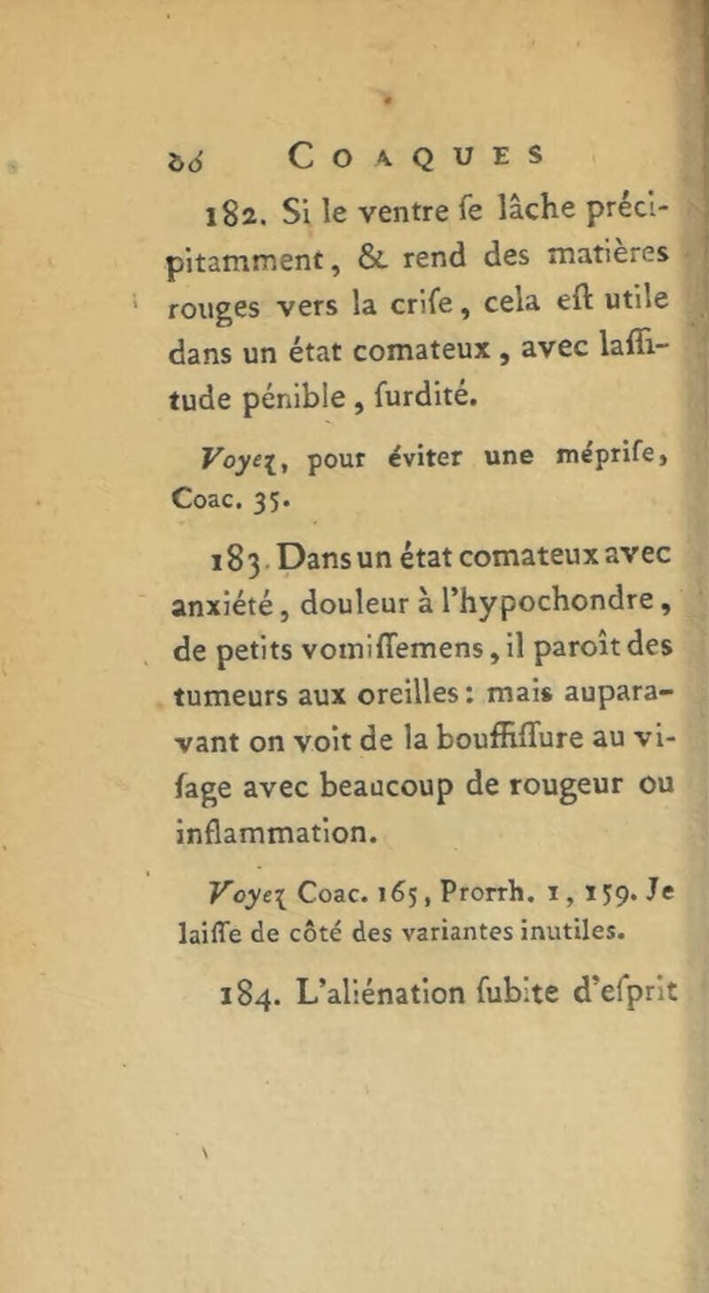 i>6 COA.QUES i8î. Si le ventre fe lâche préci- pitamment, Sl rend des matières rouges vers la crife, cela eft utile dans un état comateux , avec lafii- tude pénible, furdité. Voye\, pour éviter une méptife» Coac. 35. 183. Dans un état comateux avec anxiété, douleur à l’hypochondre, de petits voiniffemensjil paroitdes tumeurs aux oreilles: mais aupara- vant on voit de la bouffiflure au vi- fage avec beaucoup de rougeur ou inflammation. Voyt\ Coac. 165, Prorrh. i, iJÇ. Je laiffe de côté des variantes inutiles. 184. L’aliénation fublte d’efprit