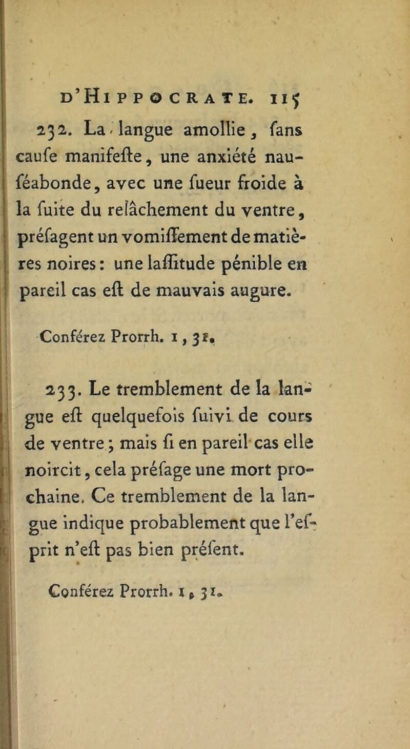 232, La. langue amollie, fans caufe manifefte, une anxiété nau- féabonde, avec une Tueur froide à la fuite du relâchement du ventre, préfagent un vomilïement de matiè- res noires : une laffitude pénible en pareil cas efl de mauvais augure. Conférez Prorrh. 1,31. 233. Le tremblement de la lan- ' gue eft quelquefois fuivi de cours de ventre ; mais fi en pareil cas elle noircit, cela préfage une mort pro- chaine. Ce tremblement de la lan- gue indique probablement que l’ef- prlt n’eft pas bien préfent. Conférez Prorrh. 1*31.