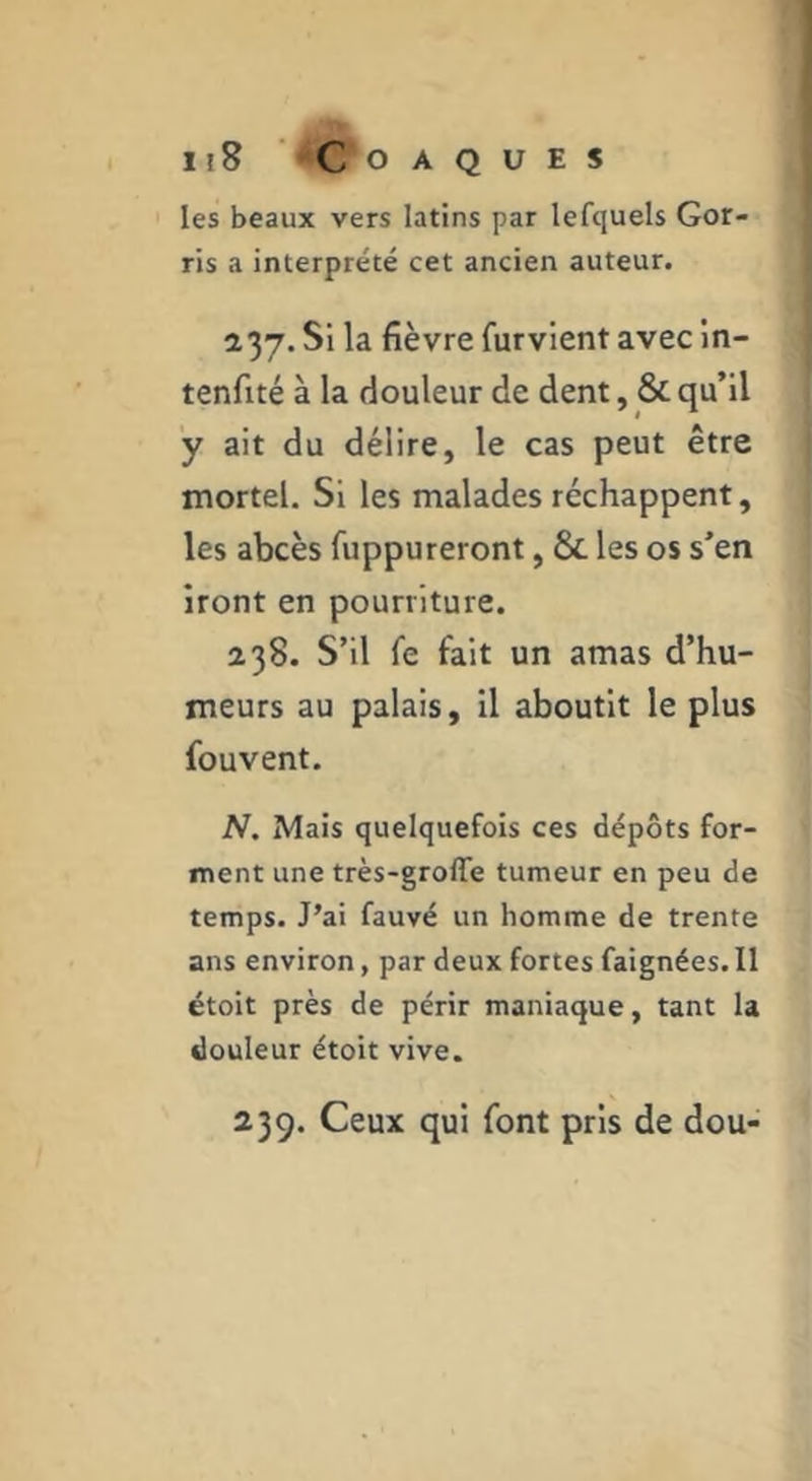 Jl8 ' COAQUES les beaux vers latins par lefcjuels Gor- ris a interprété cet ancien auteur. 237. Si la fièvre furvient avec in- tenfité à la douleur de dent, & qu’il y ait du délire, le cas peut être mortel. Si les malades réchappent, les abcès fuppureront, & les os s’en iront en pourriture. 238. S’il fe fait un amas d’hu- meurs au palais, il aboutit le plus fouvent. N. Mais quelquefois ces dépôts for- ment une très-groffe tumeur en peu de temps. J’ai fauvé un homme de trente ans environ, par deux fortes faignées. Il étoit près de périr maniaque, tant la douleur étoit vive. 239. Ceux qui font pris de dou-