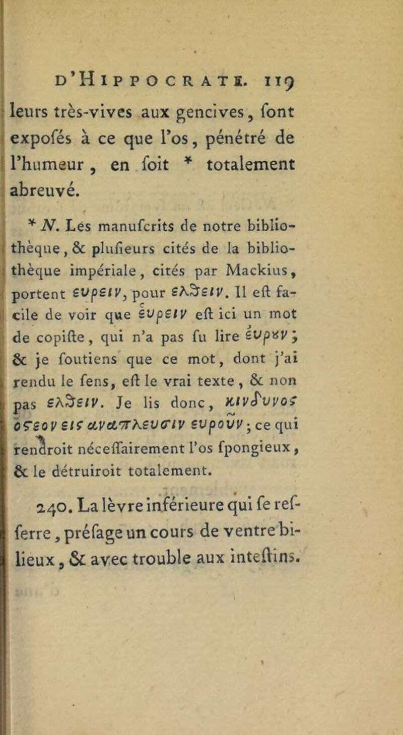 j leurs très-vives aux gencives, font j expofés à ce que Tos, pénétré de I rhumeur, en foit * totalement l * j abreuvé. ^ N. Lés manufcrits de notre biblio- thèque , & pluheurs cités de la biblio- thèque impériale, cités par Mackius, portent svpstv, pour Sh.'^siV. Il eft fa- cile de voir que èvpsiy eft ici un mot de copifte, qui n’a pas fu lire iVpnv j 6c je foutiens que ce mot, dont j’ai rendu le fens, eft le vrai texte, & non pas SA^StV. Je lis donc, KtvS'vvo^ oçsov siç ctvArrKevo'iv supovi/jcequi ren^roit néceflairement l’os fpongieux, 6c le détruiroit totalement. 240. La lèvre iaférieure qui fe ref- ferre, préfage un cours de ventre bi- lieux , & avec trouble aux inteftinî.