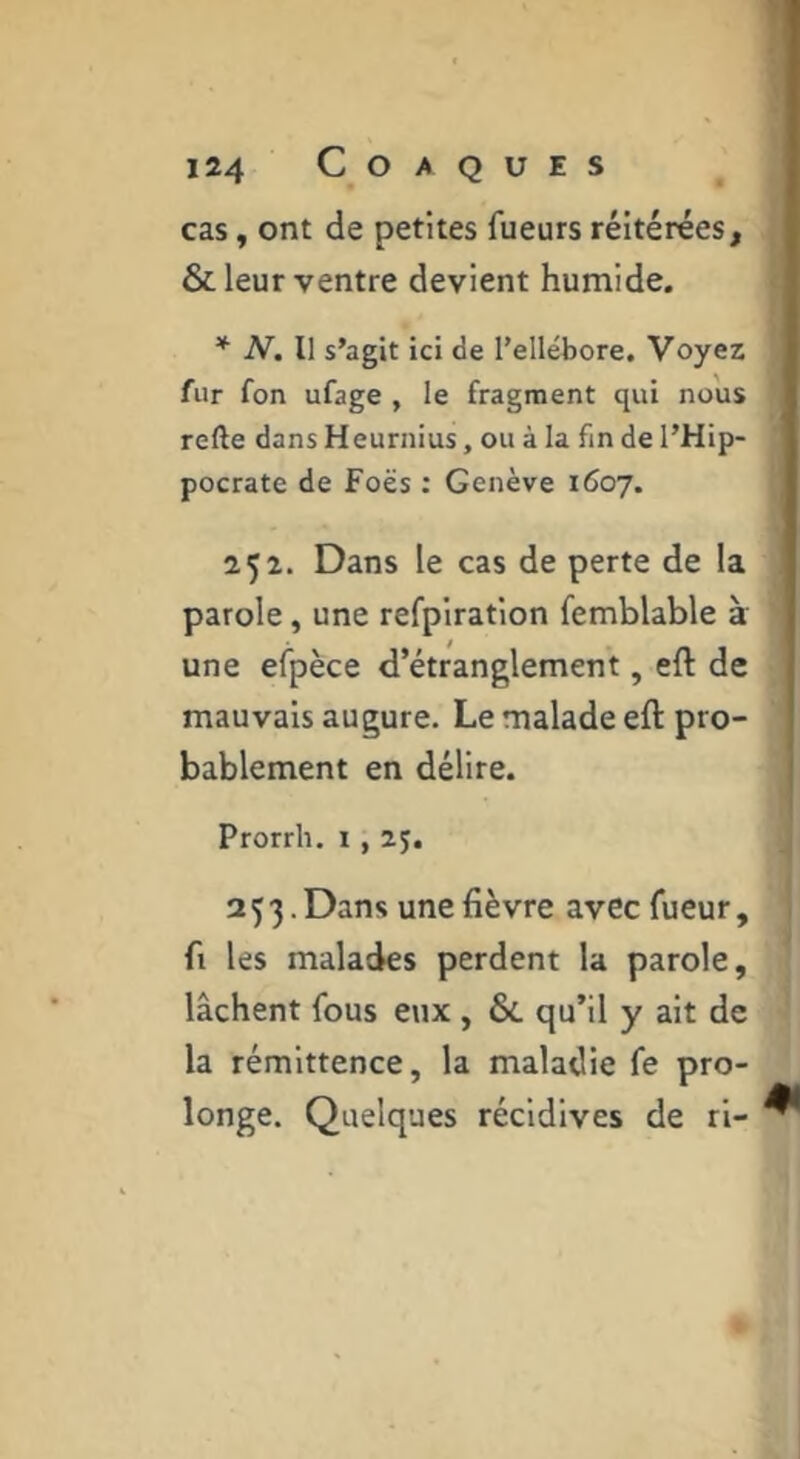 cas, ont de petites fueurs réitérées, & leur ventre devient humide. * N. Il s’agit ici de l’ellébore. Voyez fur fon ufage , le fragment qui nous refte dans Heurnius, ou à la fin de l’Hip- pocrate de Foës ; Genève 1607. 252. Dans le cas de perte de la parole, une refpiration femblable à une efpèce d’étranglement, eft de mauvais augure. Le malade eft pro- bablement en délire. Prorrh. i, 25. 253. Dans une fièvre avec fueur, fl les malades perdent la parole, lâchent fous eux , & qu’il y ait de la rémittence, la maladie fe pro- longe. Quelques récidives de ri- ^