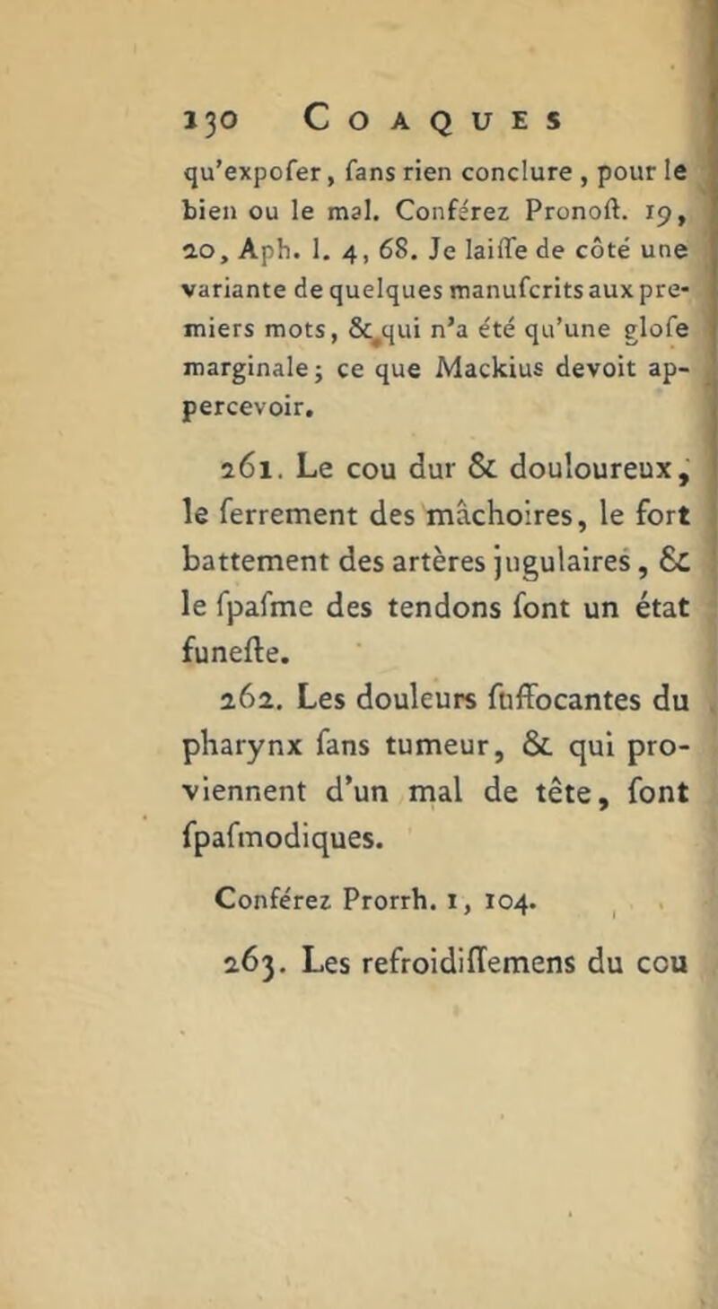 qu’expofer, fans rien conclure , pour le bien ou le mal. Conférez Pronoft. 19, 2.0, Aph. 1. 4, 68. Je lailTe de côté une variante de quelques manufcritsaux pre- miers mots, &^qui n’a été qu’une glofe marginale J ce que Mackius devoir ap- percevoir. 261. Le cou dur Si. douloureux, le ferrement des mâchoires, le fort battement des artères jugulaires, Sc le fpafme des tendons font un état funefte. 26a. Les douleurs ftiffocantes du pharynx fans tumeur, Si qui pro- viennent d’un mal de tête, font fpafmodiques. Conférez Prorrh. i, 104. 263. Les refroidiffemens du cou