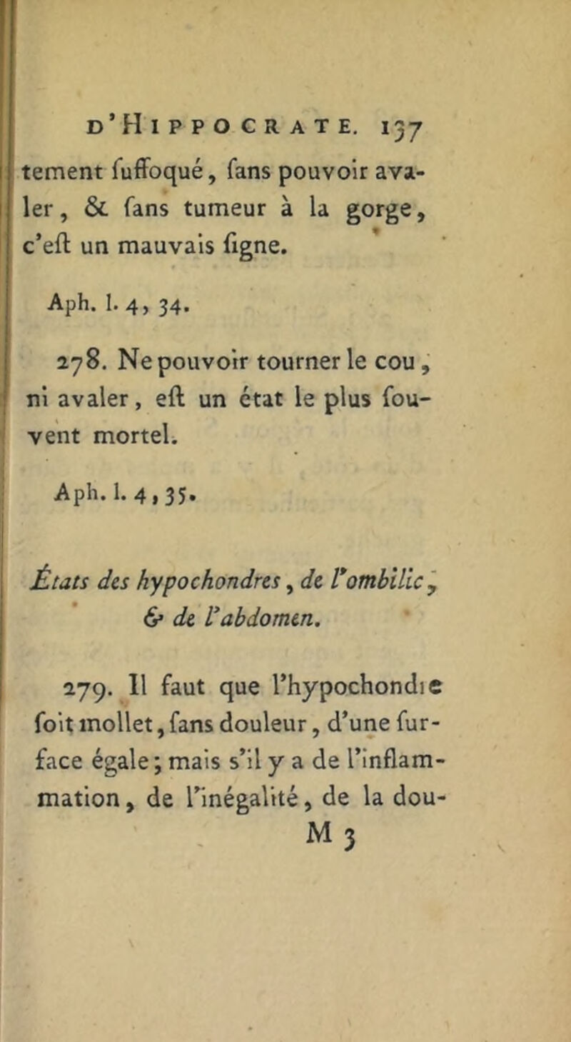 tement TufFoqué, fans pouvoir ava- ler, & fans tumeur à la gorge, c’eft un mauvais figne. Aph. 1. 4, 34. 278. Ne pouvoir tourner le cou, ni avaler, eft un état le plus fou- vent mortel. Aph. 1. 4,35. États des hypochondres, de l*ombilic', 6* de l’abdomen. 1-jc). Il faut que l’hypochondic foit mollet, fans douleur, d’une fur- face égale; mais s’il y a de l’inflam- mation , de l’inégalité, de la dou- M 3