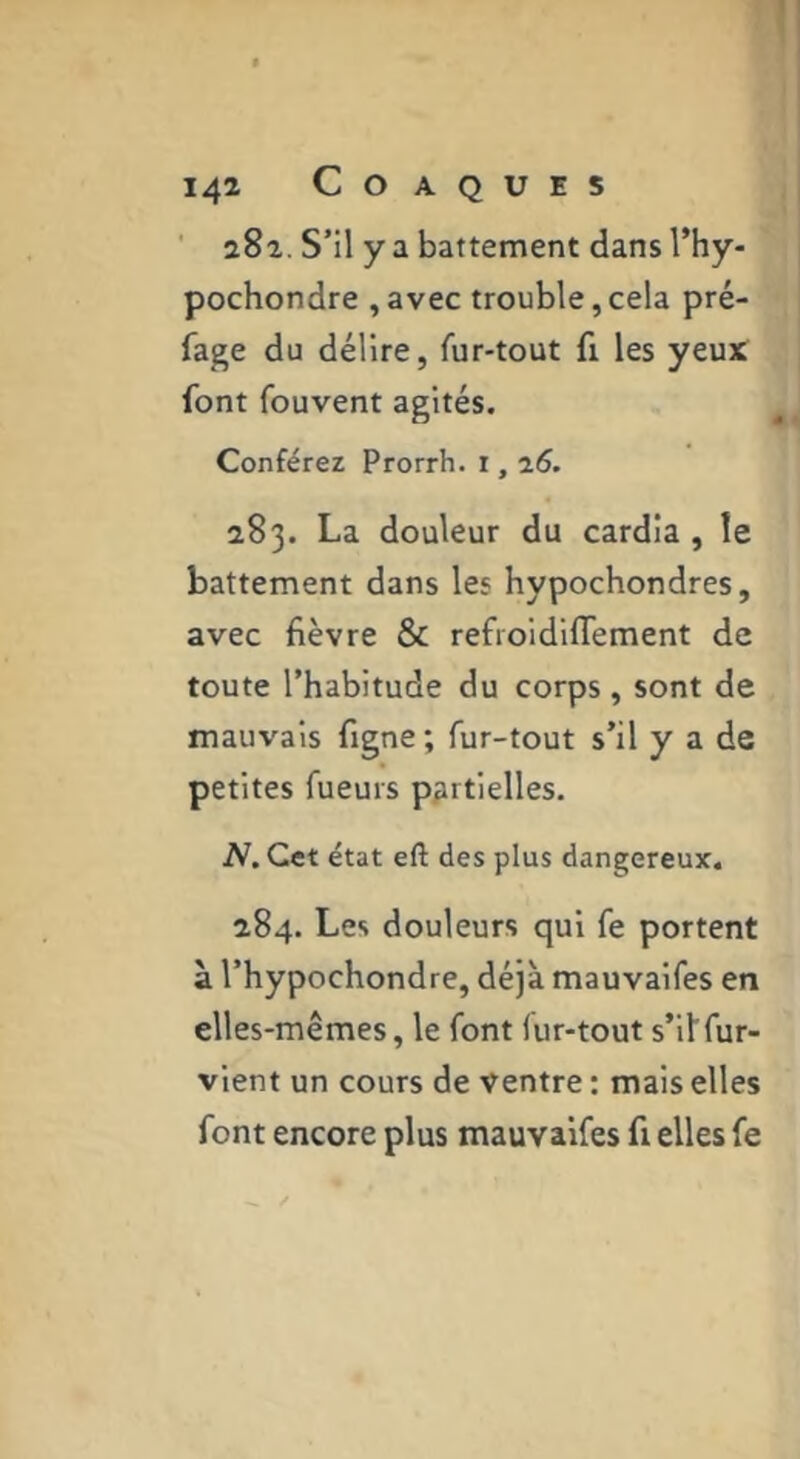 ' a8a. S’il y a battement dans I’hy- pochondre , avec trouble, cela pré- fage du délire, fur-tout fi les yeu)C font fouvent agités. Conférez Prorrh. i, 26. 283. La douleur du cardia , le battement dans les hypochondres, avec fièvre & refroidifTement de toute l’habitude du corps, sont de mauvais figne ; fur-tout s’il y a de petites fueurs partielles. N. Cet état eft des plus dangereux. 284. Les douleurs qui fe portent à l’hypochondre, déjà mauvalfes en elles-mêmes, le font fur-tout s’il'fur- vient un cours de ventre : mais elles font encore plus mauvalfes fi elles fe