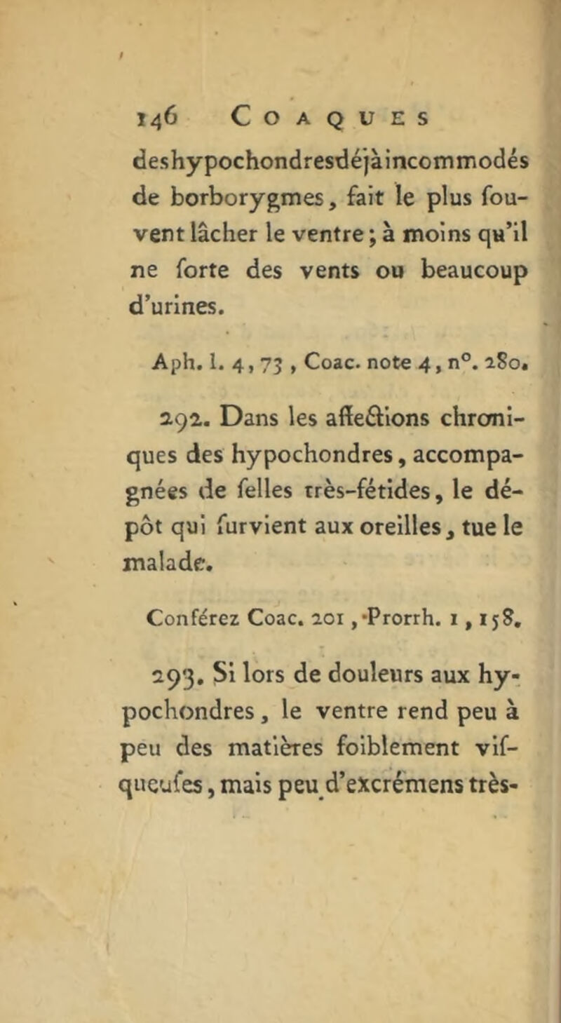 deshypochondresdéjàincommodés de borborygmes, fait le plus fou- vent lâcher le ventre ; à moins qu’il ne forte des vents ou beaucoup d’urines. Aph. 1. 4,75 , Coac. note 4, n°. iSo. açi. Dans les affeâions chroni- ques des hypochondres, accompa- gnées de Telles très-fétides, le dé- pôt qui furvient aux oreilles, tue le malade. Conférez Coac. 201 ,*Prorrh. 1,15?, 293, Si lors de douleurs aux hy- pochondres , le ventre rend peu à peu des matières foiblement vlf- qucufes, mais peu d’excrémens très-