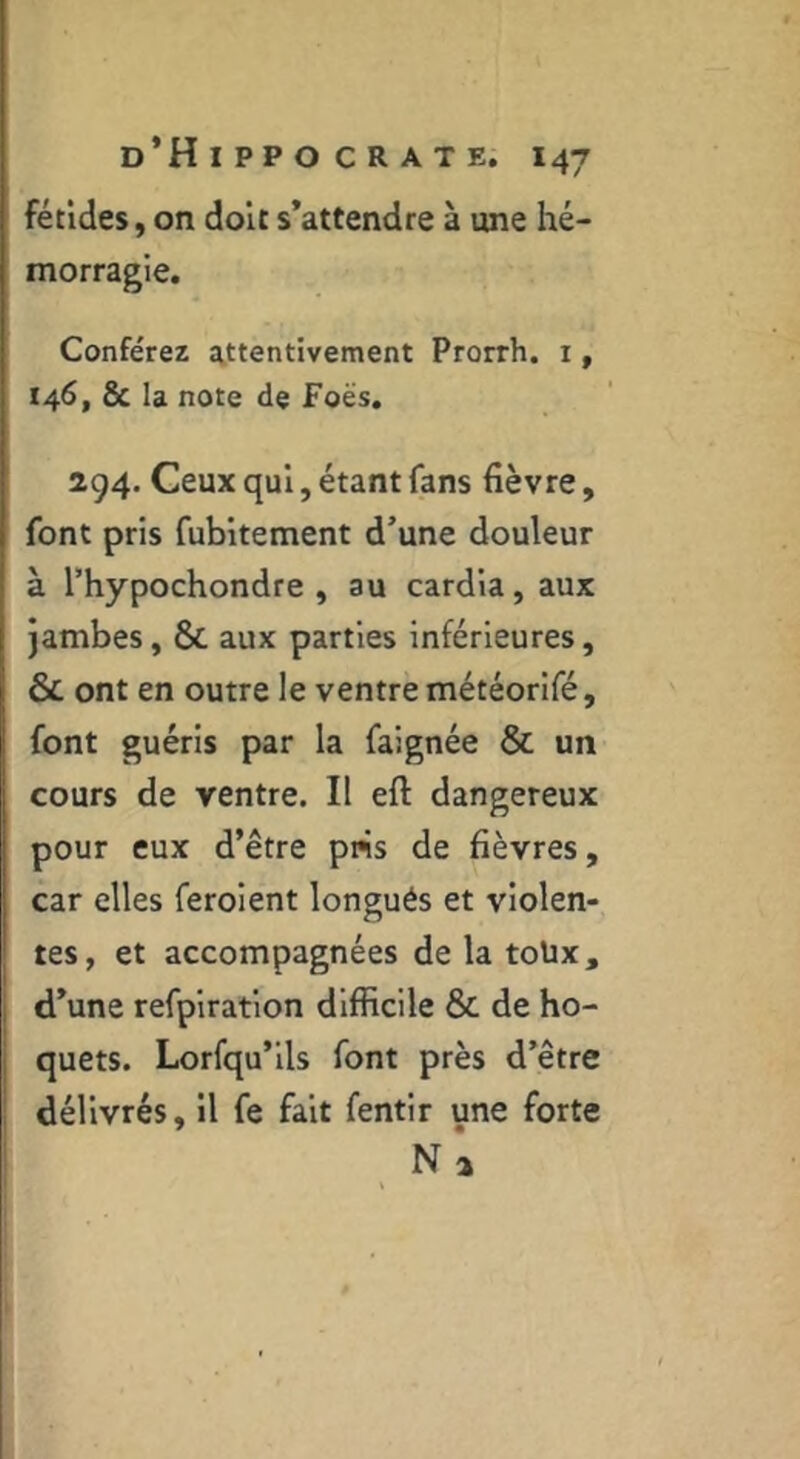 fétides, on dolt s’attendre à une hé- morragie. Conférez attentivement Prorrh. i, 146, & la note de Foës. 294. Ceux qui, étant fans fièvre, font pris fubltement d’une douleur à Thypochondre , au cardia, aux jambes, & aux parties inférieures, & ont en outre le ventre météorlfé, font guéris par la faignée & un cours de ventre. II eft dangereux pour eux d’être pns de fièvres, car elles feroient longués et violen- tes, et accompagnées de la toüx, d’une refplratlon difficile & de ho- quets. Lorsqu’ils font près d’être délivrés, il fe fait fentir une forte N à