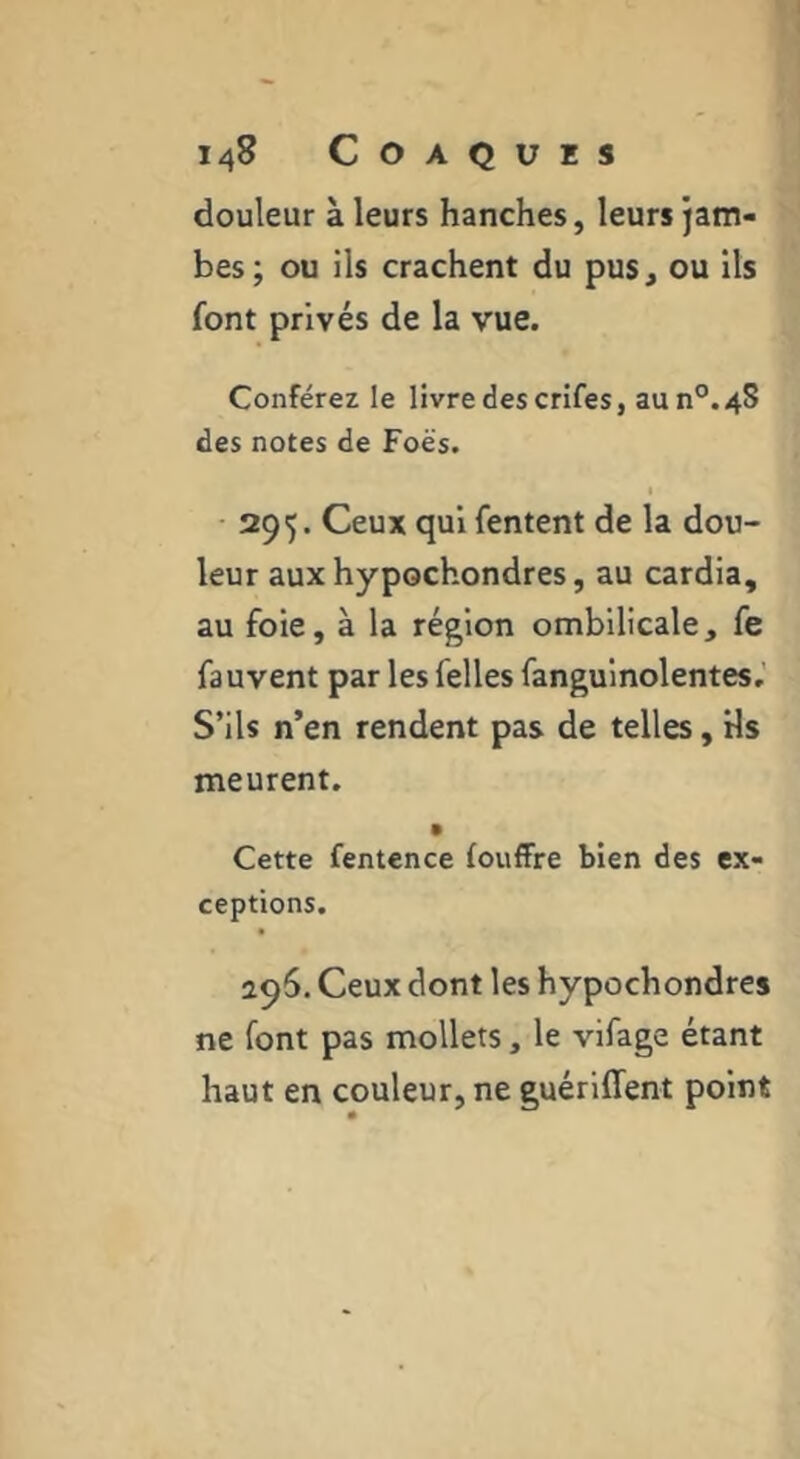 douleur à leurs hanches, leurs jam- bes; ou ils crachent du pus, ou ils font privés de la vue. Conférez le livre des crifes, aun°.4S des notes de Foës. 295. Ceux qui Tentent de la dou- leur aux hypochondres, au cardia, au foie, à la région ombilicale, fe fauvent par les Telles fanguinolentes,’ S’ils n’en rendent pas de telles, Hs meurent. Cette fentence fouffre bien des ex- ceptions. 296. Ceux dont les hypochondres ne font pas mollets, le vifage étant haut en couleur, ne guériffent point