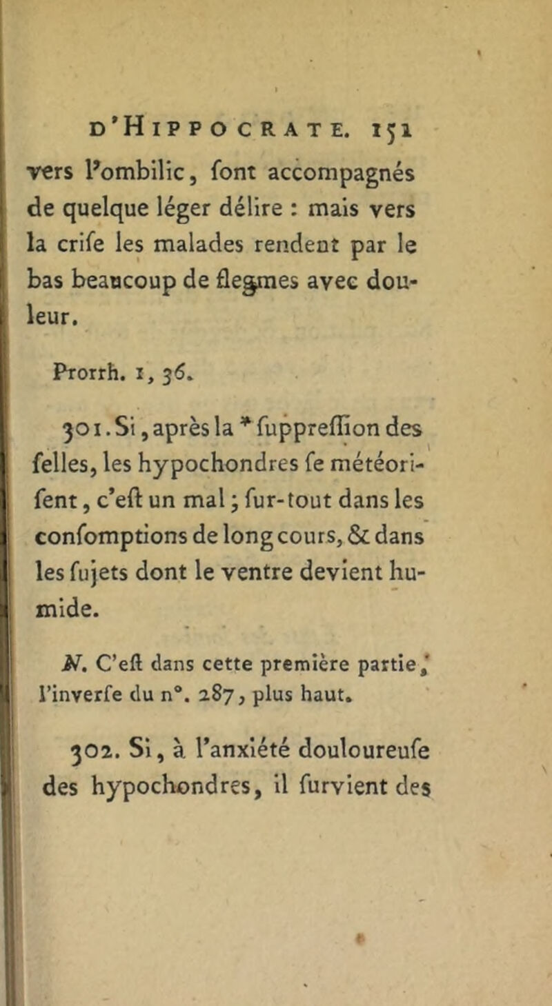 vers l^ombllic, font accompagnés de quelque léger délire : mais vers la crife les malades rendent par le bas beaucoup de flegmes avec dou- leur. Prorrh. i, 3Ô. 301. Si, après la * fuppreffion des felles, les hypochondres fe météori- fent, c’eft un mal ; fur-tout dans les confomptions de long cours, & dans les fujets dont le ventre devient hu- mide. N. C’eft dans cette première partie/ l’inverfe du n“. 287, plus haut. 302. Si, à l’anxiété douloureufe des hypochondres, il furvient des