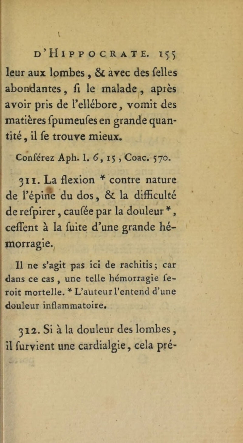 d’Hippocrate. 155 leur aux Ipmbes, & avec des felles abondantes, fi le malade , après avoir pris de l’ellébore, vomit des matières fpumeufes en grande quan- tité , il fe trouve mieux. Conférez Aph. 1. 6, 15 , Coac. 570. 311. La flexion * contre nature de l’épine du dos, & la difficulté de refpirer, caufée par la douleur *, ceflent à la fuite d’une grande hé- morragie.^ Il ne s’agit pas ici de rachitis; car dans ce cas , une telle hémorragie fe- roit mortelle. L’auteur l’entend d’une douleur inflammatoire. 312. Si à la douleur des lombes, il furvient une cardialgie, cela pré-