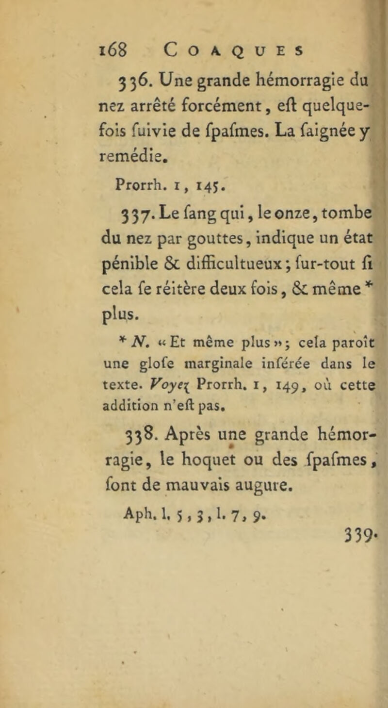 336. Une grande hémorragie du nez arrêté forcément, eft quelque- fois fuivie de fpafmes. La faignée y remédie. Prorrh. i, 145. 3 37. Le fang qui, le onze, tombe du nez par gouttes, indique un état pénible & dlfficultueux ; fur-tout fi cela fe réitère deux fols, & même * plus. * N. «Et même plus»; cela paroît une glofe marginale inférée dans le texte. Voye^ Prorrh. i, 149, oi'i cette addition n’ell pas. 338. Après une grande hémor- ragie , le hoquet ou des fpafmes, font de mauvais augure. Aph. 1. 5. 3. h 7, 9. 339-