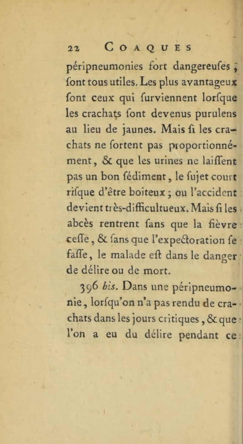 péripneumonies fort dangereufes ^ font tous utiles. Les plus avantageux font ceux qui furviennent lorfque les crachais font devenus purulens au lieu de jaunes. Mais fi les cra- chats ne fortent pas pioportionné- ment, & que les urines ne laifTent pas un bon fédiment, le fujet court rifque d’être boiteux ; ou l’accident devient tiès-difficultueux. Mais fl les . abcès rentrent fans que la fièvre ■ ceffe, & fans que l’expeêloration fe fafle, le malade eft dans le danger de délire ou de mort. 396 bis. Dans une péripneumo- nie , lorfqu’on n’a pas rendu de cra- chats dans les jours critiques, & que • l’on a eu du délire pendant ce