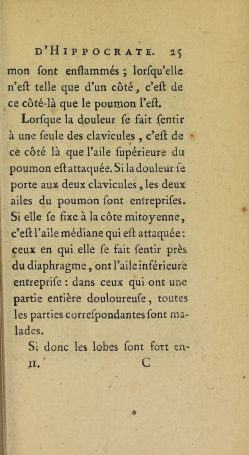 mon font enflammés ; lorfqu’elle n’eft telle que d’un côté, c’eft de ce côté-là que le poumon l’eft. Lorfque la douleur fe fait fentir à une feule des clavicules , c’eft de • ce côté là que l’aile fupérieure du poumon eftattaquée. Si la douleur fe porte aux deux clavicules, les deux ailes du poumon font entreprifes. Si elle fe fixe à la côte mitoyenne, c’eft l’aile médiane qui eft attaquée : ceux en qui elle fe fait fentir près du diaphragme, ont l’aile inférieure entreprife : dans ceux qui ont une partie entière douloureufe, toutes les parties correfpondantes font ma- lades. Si donc les lobes font fort en- II.' C é