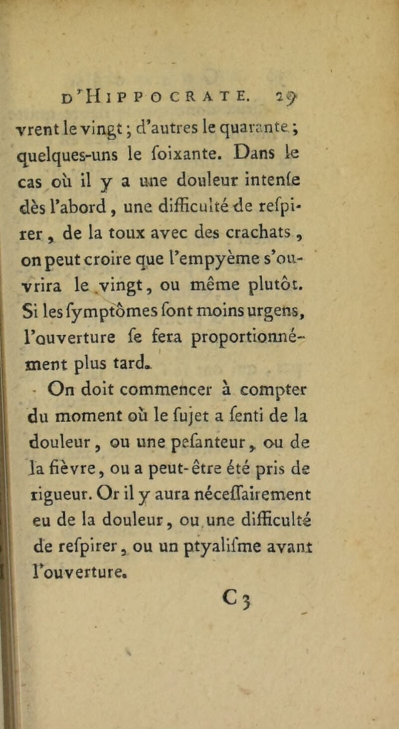 0*^11 IPPOCRATE. vrent le vingt ; d’autres le quarante ; quelques-uns le foixante. Dans le cas où il y a une douleur intenfe dès l’abord, une difficulté de refpl* rer, de la toux avec des crachats , on peut croire que l’empyème s’ou- vrira le.vingt, ou même plutôt. Si les Tymptômes font moins urgens, l’ouverture fe fera proportionné- ment plus tard* - On doit commencer à compter du moment où le fujet a fenti de la douleur, ou une pefanteur, ou de la fièvre, ou a peut-être été pris de rigueur. Or il y aura néceflaùement eu de la douleur, ou,une difficulté de refpirer, ou un ptyalifme avant l’ouverture. C3