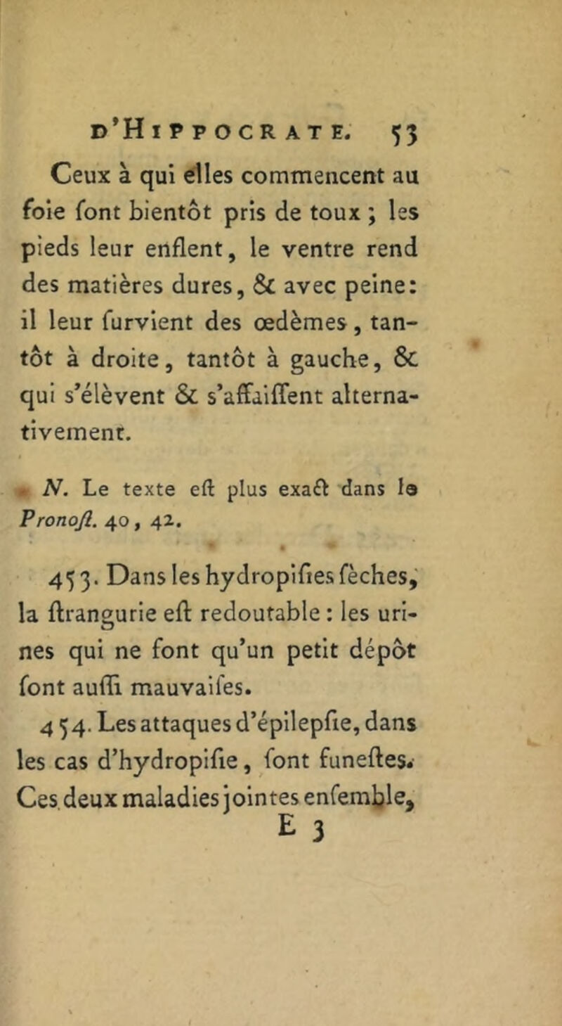 Ceux à qui élles commencent au foie font bientôt pris de toux ; les pieds leur enflent, le ventre rend des matières dures, & avec peine: il leur furvient des œdèmes, tan- tôt à droite, tantôt à gauche, 6c qui s’élèvent & s’affaiffent alterna- tivement. . N, Le texte eft plus exaft dans I9 Pronojl. 40, 42. 453. Dans les hydropifles fèches, la ftransurie eft redoutable : les uri- nés qui ne font qu’un petit dépôt font aufli mauvaifes. 4 54. Les attaques d’épilepfie, dans les cas d’hydropifie, font funeftes. Ces deux maladies jointes enfemljle, ï* 3