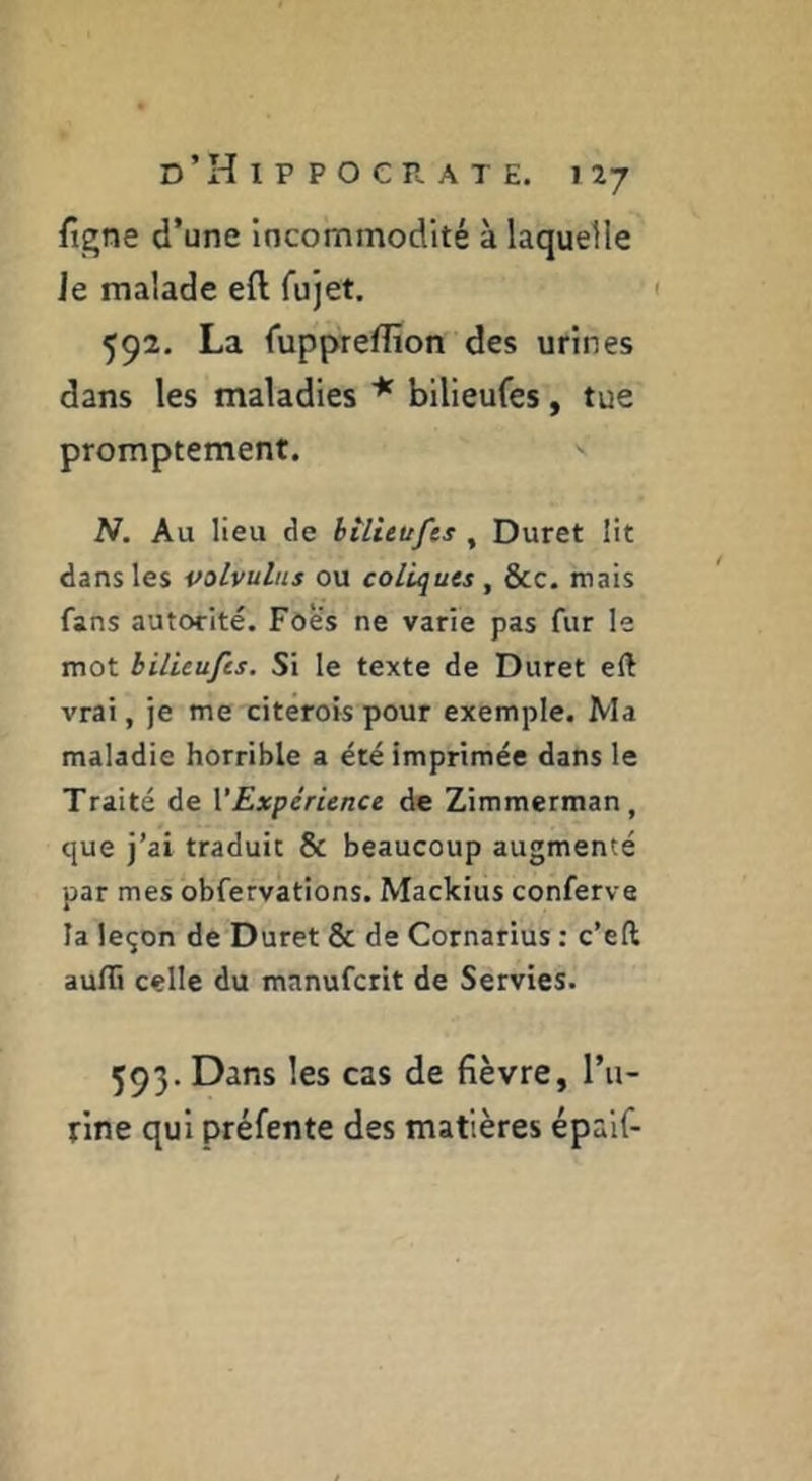figne d’une incommodité à laquelle le malade eft fujet. 592. La fuppTeflion des urines dans les maladies * bilieufes, tue promptement. N. Au lieu de bilieufes , Duret lit dans les volvulus ou coliques , &c. mais fans autorité. Foè's ne varie pas fur le mot bilieufes. Si le texte de Duret eft vrai, je me citérois pour exemple. Ma maladie horrible a été imprimée dans le Traité de VExpérience de Zimmerman, que j’ai traduit & beaucoup augmenté par mes obfervations. Mackius conferva la leçon de Duret & de Cornarius : c’eft aufli celle du manuferit de Servies. 593. Dans les cas de fièvre, l’ii- rine qui préfente des matières épaif-