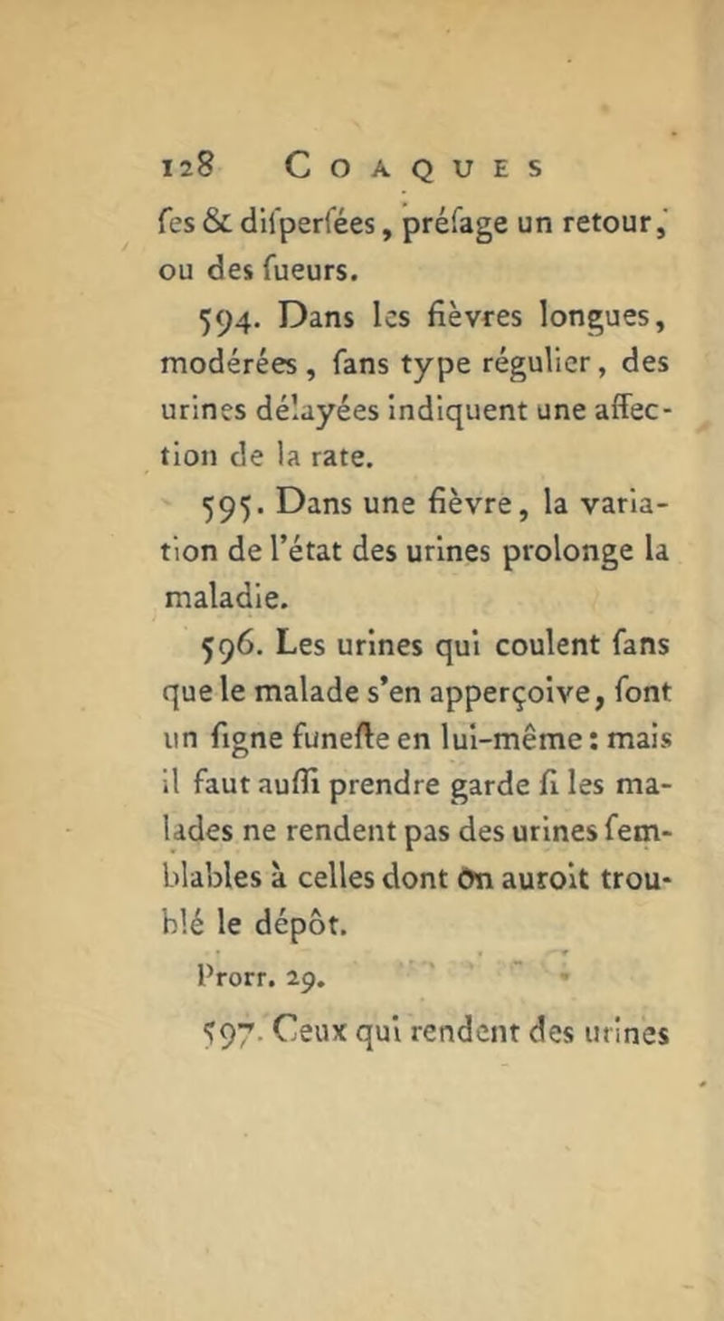 Tes & difperfées, préfage un retour,' ou des fueurs. 594. Dans les fièvres longues, modérées, fans type régulier, des urines délayées indiquent une affec- tion de la rate, 595. Dans une fièvre, la varia- tion de l’état des urines prolonge la maladie. 596. Les urines qui coulent fans que le malade s’en apperçoive, font un figne funefte en lui-même ; mais il faut aufll prendre garde fi les ma- lades ne rendent pas des urines fem- blables à celles dont ôn aurolt trou- blé le dépôt. Prorr. 29. « , 597. Ceux qui rendent des urines