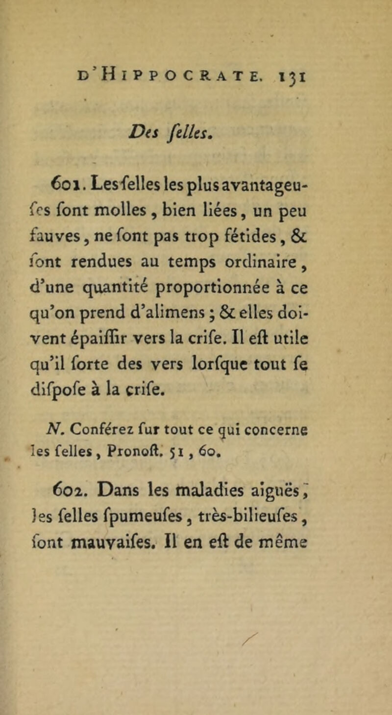 Dti fellcs. €01. Lesfelles les plus avantageu- fcs font molles, bien liées, un peu fauves, ne font pas trop fétides, & font rendues au temps ordinaire, d’une quantité proportionnée à ce qu’on prend d’alimens ; & elles doi- vent épaiffir vers la crife. Il eft utile qu’il forte des vers lorfque tout fe difpofe à la crife. N. Conférez fur tout ce gui concerne les Celles, Pronoft, 51,60. 602. Dans les maladies aiguës ^ les felles fpumeufes, très-bilieufes, font mauvaifes. Il en eft de même