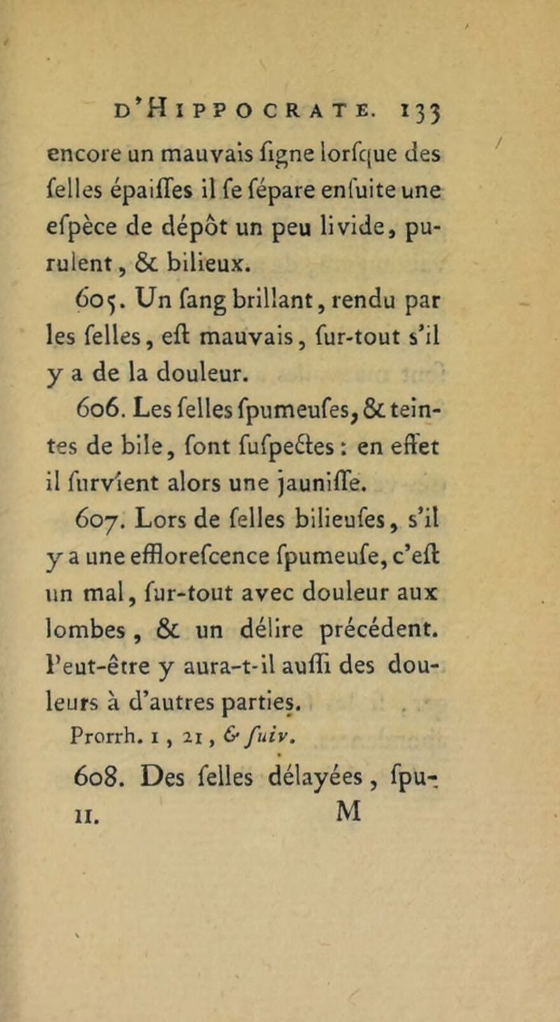 encore un mauvais figne lorfque des felles épaifles il fe fépare enfuite une efpèce de dépôt un peu livide, pu- rulent , & bilieux. 605. Un fang brillant, rendu par les felles, eft mauvais, fur-tout s’il y a de la douleur. 606. Les felles fpumeufes, & tein- tes de bile, font fufpeéles : en effet il furvient alors une jauniffe. 607. Lors de felles biÜeufes, s’il y a une efflorefcence fpumeufe, c’eft un mal, fur-tout avec douleur aux lombes , & un délire précédent, l’eut-être y aura-t-il auflx des dou- leurs à d’autres parties. , • Prorrh. i , 21, & fuiv. 608. Des felles délayées, fpu- M H.