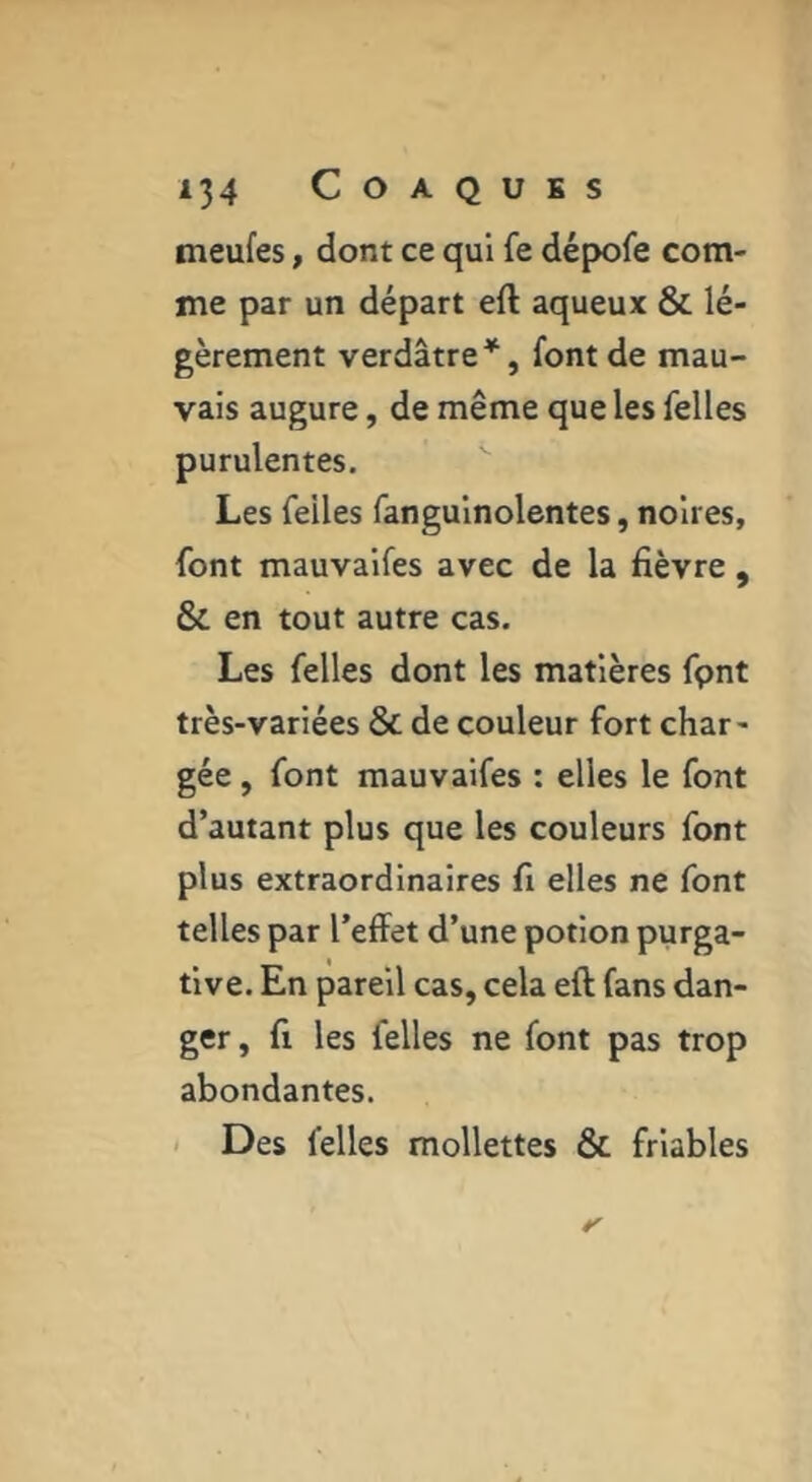 meufes, dont ce qui fe dépofe com- me par un départ eft aqueux & lé- gèrement verdâtre^, font de mau- vais augure, de même que les Telles purulentes. Les feiles fanguinolentes, noires, font mauvaifes avec de la fièvre , & en tout autre cas. Les Telles dont les matières Tpnt très-variées & de couleur fort char- gée , font mauvaifes : elles le font d’autant plus que les couleurs font plus extraordinaires fi elles ne font telles par l’effet d’une potion purga- tive. En pareil cas, cela eft fans dan- ger , fi les Telles ne font pas trop abondantes. < Des Telles mollettes & friables