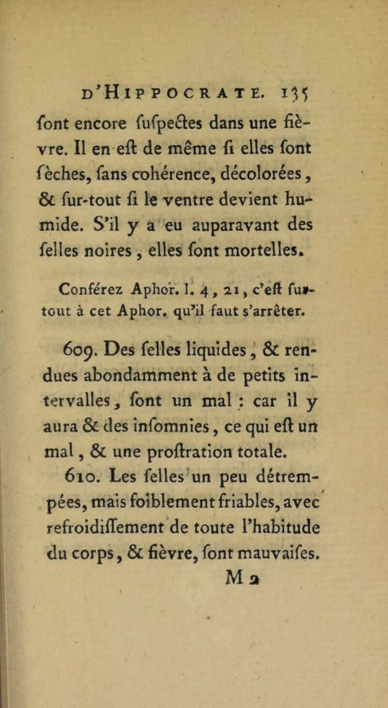 font encore fufpe^les dans une fiè- vre. Il en eft de même fi elles font fèches, fans cohérence, décolorées, & fur-tout fi le ventre devient hu- mide. S’il y a eu auparavant des felles noires, elles font mortelles. Conférez Aphor^ l! 4, 21, c’eft fu»- tout à cet Aphor. qu’il faut s’arrêter. 609. Des felles liquides ^ & ren- dues abondamment à de petits in- tervalles , font un mal : car il y aura & des înfomnies, ce qui eft un mal, & une proftration totale. 610. Les felles’un peu détrem- pées, mais foiblement friables, avec refroidilTement’de toute l’habitude du corps, & fièvre, font mauvaifes. Ma