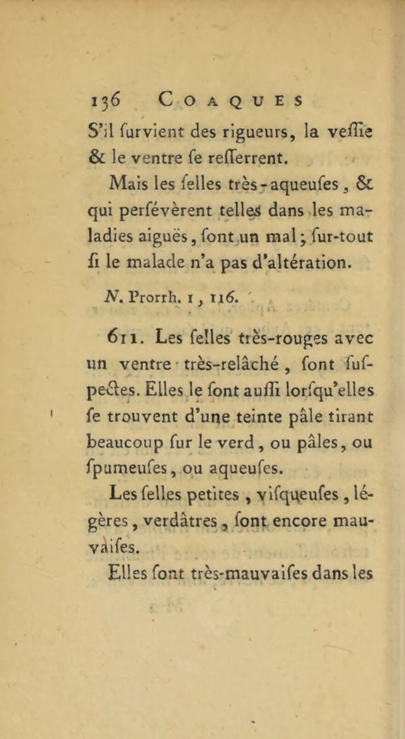S’il furvient des rigueurs, la veffie & le ventre fe relTerrent. Mais les felles très^aqueufes, & qui perfévèrent telles dans des ma- ladies aiguës, font .un mal j fur-tout fl le malade n’a pas d’altération. N. Prorrh. i, ii6. . * * 611, Les felles très-rouges avec un ventre • très-relâché , font fuf- peéles. Elles le font aufli lorfqu’elles fe trouvent d’une teinte pâle tirant beaucoup fur le verd, ou pâles, ou fpumeufes, ou aqueufes. Les felles petites , vlfqqeufes, lé- gères , verdâtres 5 font encore mau- vâifes. Elles font très-mauvalfes dans les