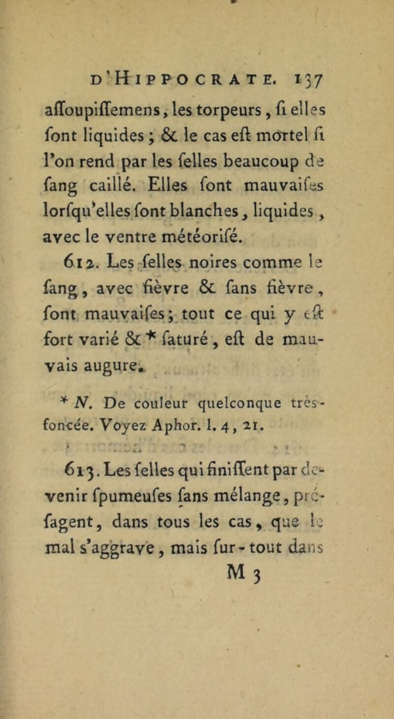 affoupiffemens, les torpeurs, fi elles font liquides ; & le cas eft mortel A l’on rend par les Telles beaucoup de fang caillé. Elles font mauvaifes lorfqu’elles font blanches, liquides , avec le ventre météorlfé. 612. Les-felles noires comme le fang, avec fièvre & fans fièvre, font mauyaifes; tout ce qui y eft fort varié & faturé , eft de mau- vais augure,. * N. De couleur quelconque très- foncée. Voyez Aphor. 1. 4, 21. 613. Les Telles qui finifCent par de*- venir fpumeufes fans mélange, pte- fagent, dans tous les cas, que le mal s’aggrave, mais fur-tout dans M 3