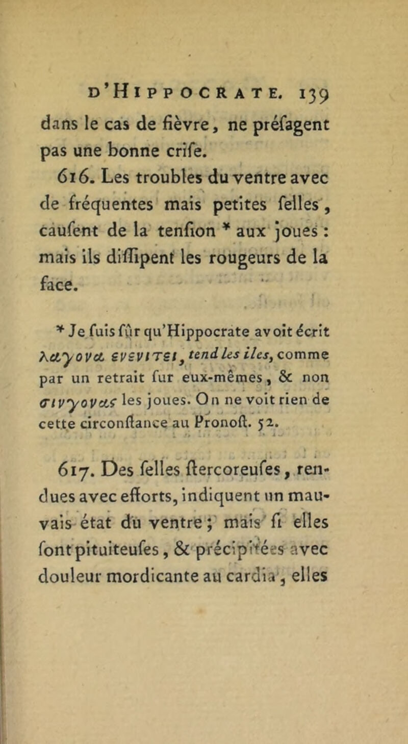 dans le cas de fièvre, ne préfagent pas une bonne crife. 616. Les troubles du ventre avec de fréquentes mais petites Telles, caufent de la tenfion * aux joues : mais ils difiipent les rougeurs de la face. ? I Je fuisfwrqu’Hippocrate avoit écrit Kctyovot, efSVITSIj tend les îles, comme par un retrait fur eux-mêmes, & non Ctvyovcti les joues. On ne voit rien de cette circonflance au Pronoft. 52. 617. Des Telles fiercoreuTes, ren- dues avec efforts, indiquent un mau- vais état du ventre mais'fi elles fontpituiteufes, & précipitées avec douleur mordicante au cardia*, elles