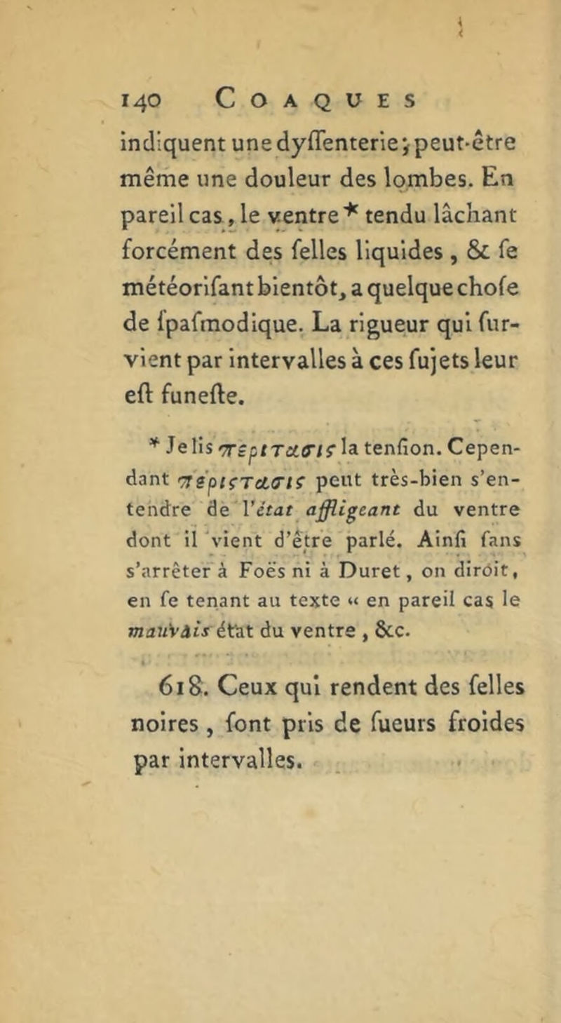 indiquent une dyflentenejpeut-être même une douleur des lombes. En pareil cas, le ventre tendu lâchant forcément des felles liquides , & fe météorlfant bientôt, a quelque chofe de fpafraodique. La rigueur qui fur- vlent par Intervalles à ces fujets leur eft funefte. Je lis Tép/T:tO‘/î'la tenfion. Cepen- dant cTs’p/fTetO'/S’ peut très-bien s’en- tendre âé 'l’état affligeant du ventre dont il ‘vient d’être parlé. Ainfi fans s’arrêter à Foës ni à Duret, on dirôit, en fe tenant au texte « en pareil cas le mau'vàiféVaX du ventre , &c. 6iS. Ceux qui rendent des felles noires, font pris de Tueurs froides par intervalles.