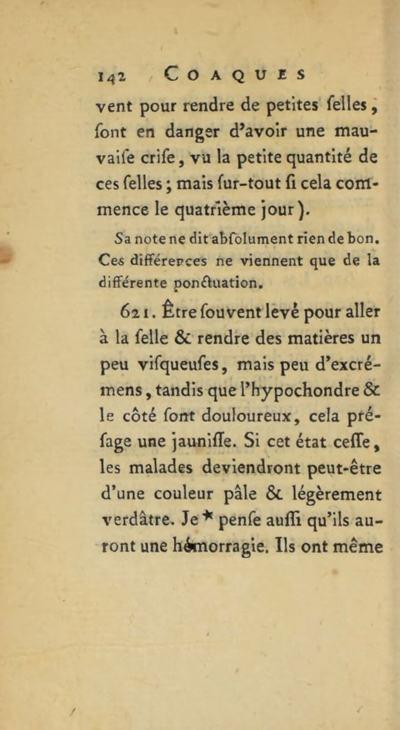 vent pour rendre de petites felles j font en danger d’avoir une mau- vaife crife, vu la petite quantité de ces felles ; mais fur-tout fi cela com- mence le quatrième jour). Sa note ne dit abfolument rien de bon. Ce« différences ne viennent que de la différente ponftuation. 621. Être fouvent levé pour aller à la felle & rendre des matières un peu vifqueufes, mais peu d’excré- mens, tandis que l’hypochondre & le côté font douloureux, cela pré- fage une jaunifle. Si cet état ceffe, les malades deviendront peut-être d’une couleur pâle & légèrement verdâtre. Je^ penfe auffi qu’ils au- ront une hémorragie. Ils ont même
