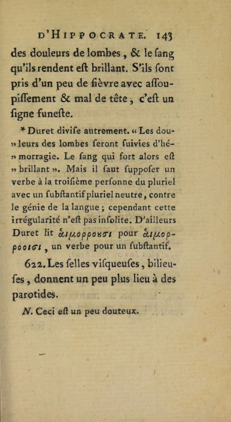 des douleurs de lombes, & le fang qu’ils rendent eft brillant. S’ils font pris d’un peu de fièvre avec aflbu- piflement & mal de tête, c’eft un figne funefle. * Duret divife autrement. <« Les dou- j» leurs des lombes feront fuivies d’hé- n morragie. Le fang qui fort alors e(l >* brillant ». Mais il faut fuppofer un verbe à la troifième perfonne du pluriel avec un fubftantif pluriel neutre, contre le génie de la langue ; cependant cette irrégularité n’eft pasinfolite. D’ailleurs Duret lit Aifjt.oppoHO'i pour kipiop- pootff't , un verbe pour un fubftantif. 622. Les Telles vifqueufes, bilieu- fes, donnent un peu plus lieu à des parotides. N- Ceci eft un peu douteux. /