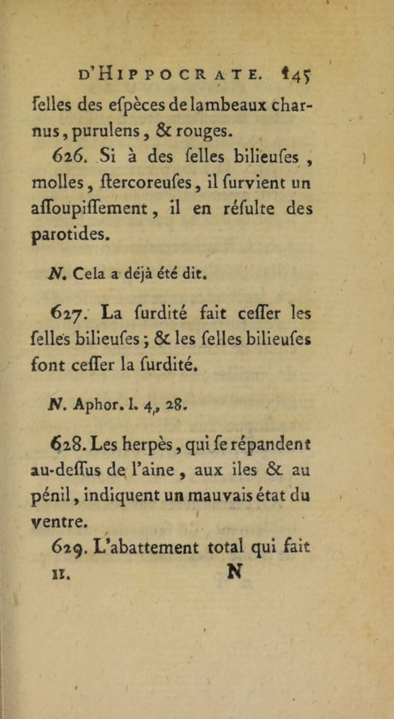Telles des efpèces de lambeaux char- nus , purulens, & rouges. 626. Si à des Telles bllieufes , molles, ftercoreufes, Il furvlent un afloupiflement, il en réfulte des parotides. N, Cela a déjà été dit. 627. La furdité fait cefler les Telles bilieuTes ; & les Telles bilieuTes font cefler la Turdité. JV. Aphor. I. 4,, 28. 628. Les herpès, qui Te répandent au-deflus de l’aine , aux iles & au pénil y indiquent un mauvais état du ventre. ' r 629. L’abattement total qui fait II. N