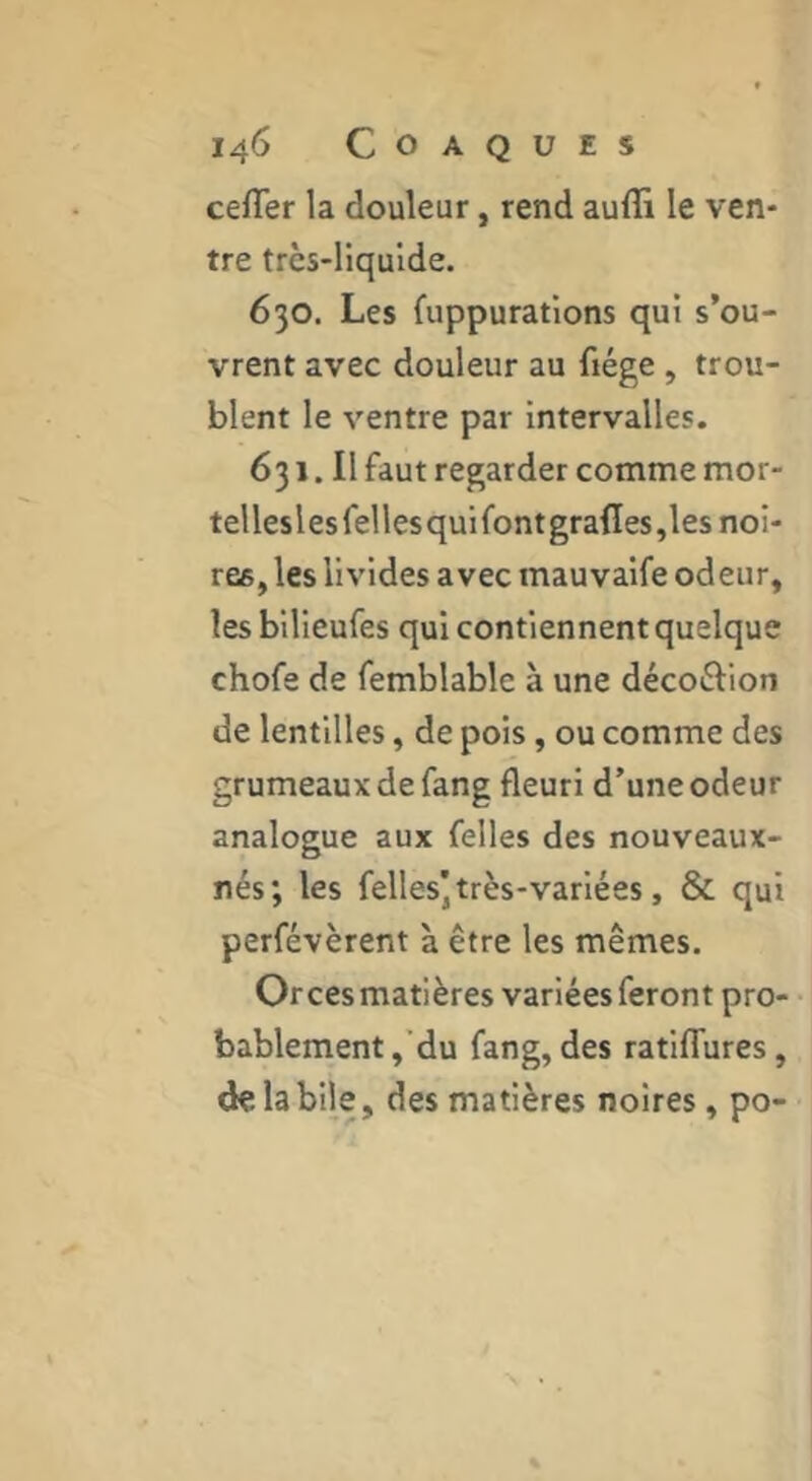 cefTer la douleur, rend auffi le ven- tre très-liquide. 630. Les {uppurations qui s’ou- vrent avec douleur au fiége , trou- blent le ventre par Intervalles. 631. Il faut regarder comme mor- tel lesles Telles qui font grafles ,les noi- res, les livides avec mauvaife odeur, les bllieufes qui contiennent quelque chofe de femblable à une décoèlion de lentilles, de pois, ou comme des grumeaux de fang fleuri d’une odeur analogue aux Telles des nouveaux- nés; les Telles]très-variées, & qui perfévèrent à être les mêmes. Orcesmatières variées feront pro- bablement,’du fang, des ratifTures, de la bile, des matières noires, po-