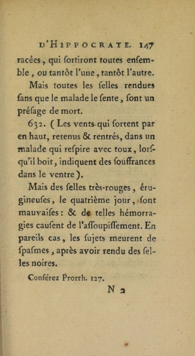 racées, qui fortiront toutes enfem- ble , ou tantôt l’une, tantôt l’autre. Mais toutes les felles rendues fans que le malade le fente, font un préfage de mort, 632. ( Les vents-qui fortent par en haut, retenus & rentrés, dans un malade qui refpire avec toux, lorf- qu’il boit, indiquent des fouffrances dans le ventre). Mais des felles très-rouges, éru- gineufes, le quatrième jour, font mauvaifes : & d« telles hémorra- gies caufent de l’aflbupifTement. En pareils cas, les fujets meurent de fpafmes, après avoir rendu des fel- les noires. Conférez Prorrh. 127. N a