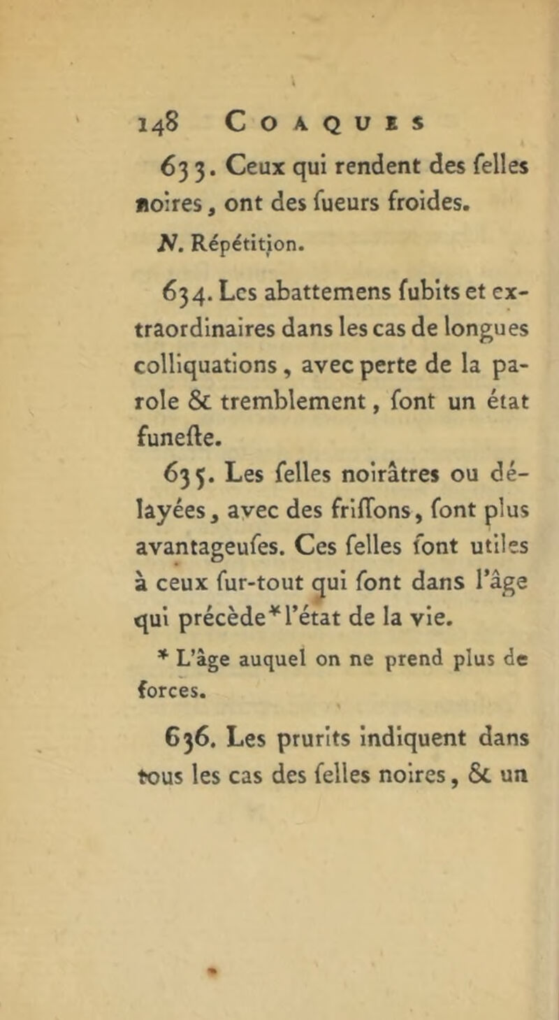 633. Ceux qui rendent des Telles noires, ont des Tueurs froides. N. Répétition. 634. Les abattemens fubits et ex- traordinaires dans les cas de longues colliquations, avec perte de la pa- role & tremblement, Tont un état funefte. 635. Les Telles noirâtres ou dé- layées, avec des friflbns, Tont plus avantageuTes. Ces Telles Tont utiles à ceux fur-tout gui Tont dans Tâge qui précède^Tétat de la vie. * L’âge auquel on ne prend plus de forces. « 636. Les prurits indiquent dans tous les cas des Telles noires, 6c un