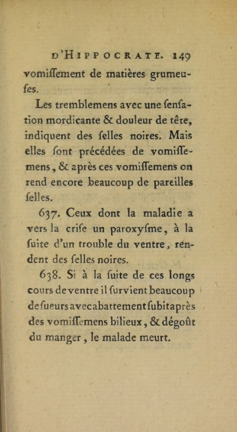 vomiflement de matières grumeu- fes. Les tremblemens avec une fenfa- tîon mordicante & douleur de tête, indiquent des felles noires. Mais elles font précédées de vomiflè- mens, & après ces vomiflemens on rend encore beaucoup de pareilles felles. 637. Ceux dont la maladie a vers la crife un paroxyfme, à la fuite d’un trouble du ventre, ren- dent des felles noires. 638. Si à la fuite de ces longs cours de ventre il furvlent beaucoup defupurs avecabattementfubltaprès des vomilTemens bilieux, & dégoût du manger, le malade meurt.