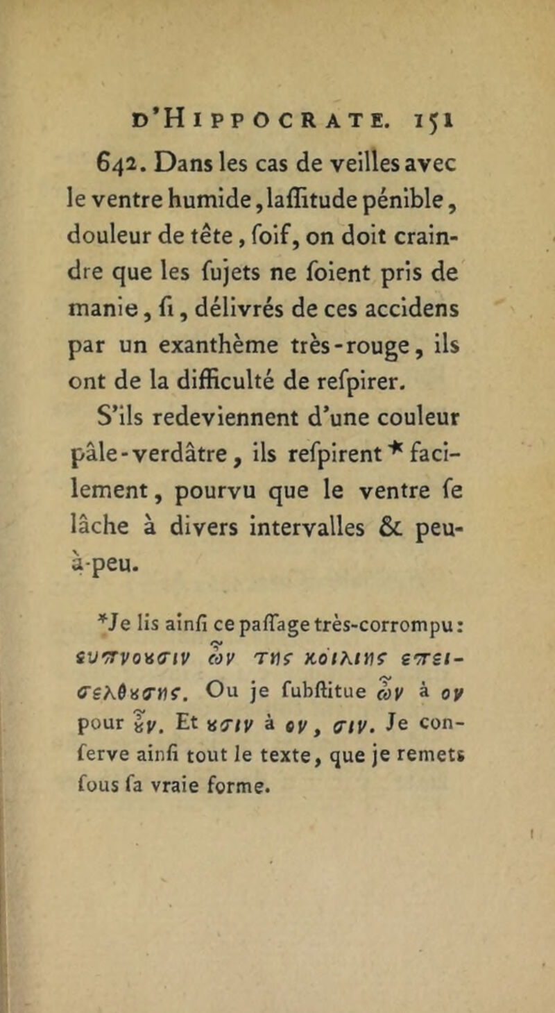 642. Dans les cas de veilles avec le ventre humide ,laffitude pénible, douleur de tête, foif, on doit crain- dre que les fujets ne foient pris de manie, fi, délivrés de ces accidens par un exanthème très-rouge. Ils ont de la difficulté de refpirer. S’ils redeviennent d’une couleur pâle - verdâtre, ils refpirent faci- lement , pourvu que le ventre fe lâche à divers intervalles & peu- à-peu. lis aînfi cepaffagetrès-corrompu: svTrvoHC-tv cûv rmç koikiidç stsi- O’ehÙHO'ilÇ. Ou je fubftitue àv ^ oy pour «y. Et «ÿ-jv à ov, fftv. Je con- ferve ainfi tout le texte, que je remets fous fa vraie forme.