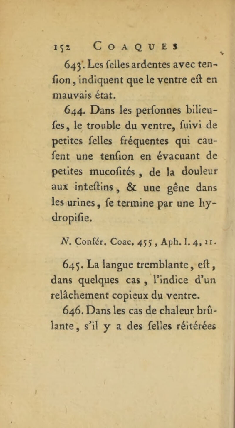 IÇÎ COAQUES 643’. Les Telles ardentes avec ten- fion, indiquent que le ventre eft en mauvais état. 644. Dans les perfonnes bilieu- fes, le trouble du ventre, fuivi de petites Telles fréquentes qui cau- fent une tenfion en évacuant de petites mucofités , de la douleur aux inteftins, & une gêne dans les urines, fe termine par une hy- dropifie. N, Confér. Coac, 455, Aph. I.4, ii. 645. La langue tremblante, eft, dans quelques cas , l’indice d’un relâchement copieux du ventre. 646. Dans les cas de chaleur brû- lante, s’il y a des Telles réitérées I