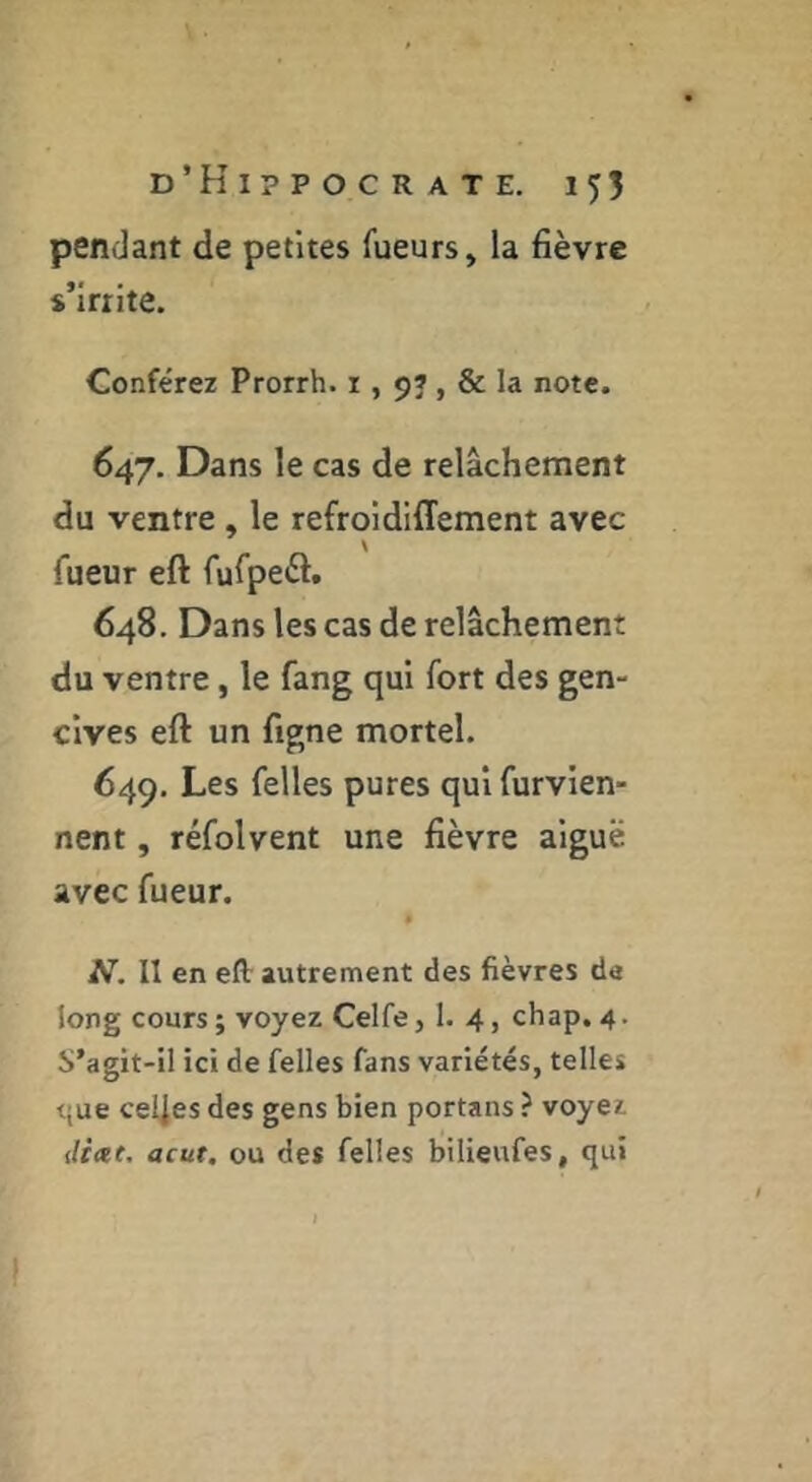 penJant de petites fueurs, la fièvre s’irrite. Conférez Prorrh. i , 9», & la note. 647. Dans le cas de relâchement du ventre, le refroidiffement avec fueur eft fufpeèt. 648. Dans les cas de relâchement du ventre, le fang qui fort des gen- cives eft un figne mortel. 649. Les felles pures qui furvien- nent, réfolvent une fièvre aiguë avec fueur. N. Il en eft autrement des fièvres de long cours ; voyez Celfe, 1. 4, chap. 4. S’agit-il ici de felles fans variétés, telles t{ue ce4es des gens bien portans ? voyez ilixt. acut, ou des felles bilieufes, qui