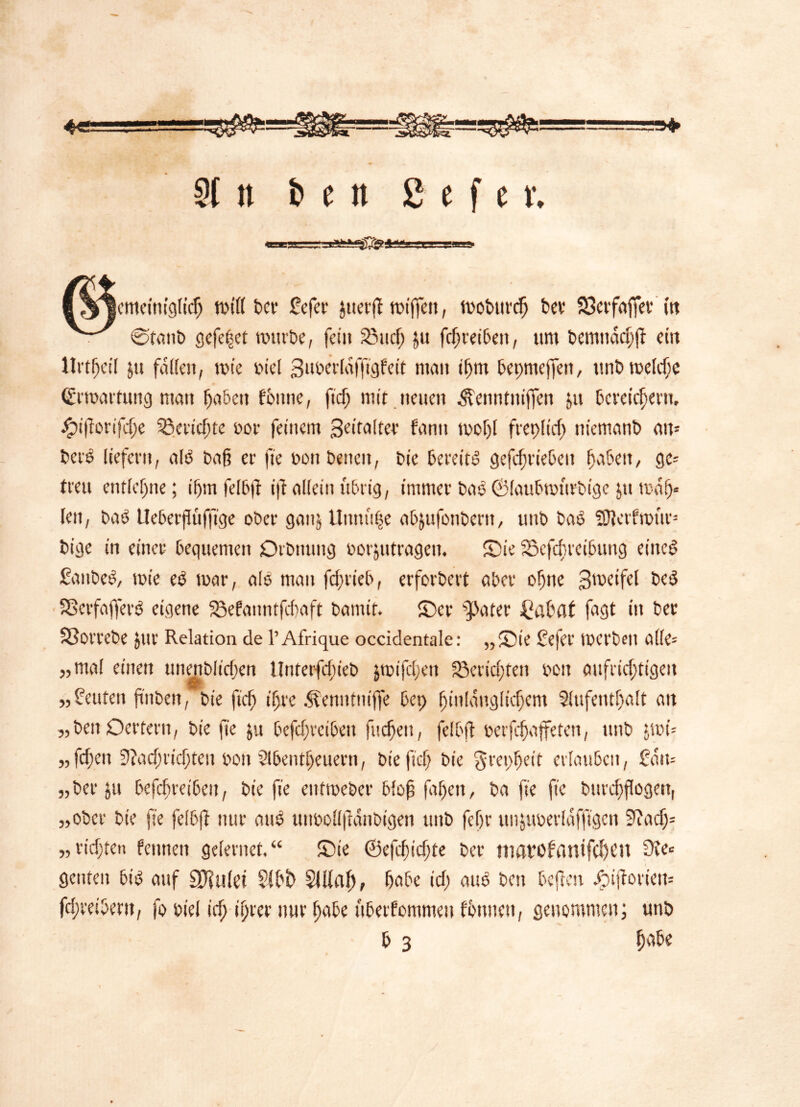 !*► 91 n & c n 2 e f c v. emeiniglicg totrt £>cr £efer juer(t miffen, mobttrcg bcv 33erfaffer (tt Øtattb gefeget mürbe, fei» 5Bucg &u fegreiben, um bemndcgff ein llrtgeil ju fallen, tu te biel 3mwlaffigfett man igtn bepnteffen, unbmelcge (frmartung matt gaben fbtttie, fieg mit neuen ^enntuiffen jtt bereichern, bptftonfcge Getiefte eor feinem Seitalter fantt tvogl fret>ltcg »iemanb att= beré liefern, alö bag er fte bon betten, bie bereitö gefegriebe» gaben, ge- treu entlegne; i gm felbft ift allein übrig, immer baö ©laubmtirbige jtt mag« len, baö Ueberftüffige ober ganj Unnttge abjufotiberit, unb baö SHetfmttr- bige in einer bequemen Drbnung borjutrage». Sie iBcfcgteibttng eitteö Sanbeö, mie eö mar, alö man feg rieb, erforbert aber ogtie 3meifel beö Sßerfafferö eigene $3efa»ntfegaft bannt. ©er fetter £abaf lagt in bec SSorrebe Jur Relation de l’Afrique occidentale: ,,©ie £efer merbeit alle- „mal einen unenblicgen Unterfcgieb j toi fegen 33ericgteti oon attfricgtigeit „Leuten ftnben, bie fieg igre Äenntnijfe bet) ginldngltcgem Aufenthalt an „beit Oettern, bie fie $u befcgrctbeit fuegeu, felbft berfegaffeten, ttttb jmi- „fegen 9?acgticgteu bo» Slbentgeuern, bie fieg bie ^repgeit erlauben, £dtt= „beritt befegretbett, bie fie entmeber blofs fagett, ba fie fie bttrcgflogett, „ober bie fie felbft nur auö unboll|tdnbigen ttttb fegr unjuberldfftgen 9?acg= „ richten fennen gelernet. “ ©ie ©efegiegte ber »tatofflnifcgcn ^ genten biö auf Spulet Sibb Slllag, gabe icg auö ben bcjtcn .fpijtoriem fegreibent, fo biel icg igrer nur gabe itberfommeu fotme», genommen; unb