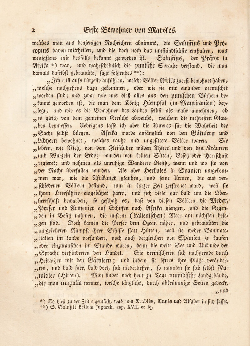 wcfd)es man aus benjenigen 3}ad)t‘id)fen abmmmf, bie Øafuffutg unb COptUé babon mittheifen, unb bie bod) nod) bas umfTdnbfid>ffe enthalten, was wenigfiens mir besfaffs befannt geworben tfl» Øafiljliué, ber 9&rdtOV iu Stfvifa *) war, unb wahrfd)einfid) bie pumfcf)e ©prad)e berffanb, bie man bamats bafefbß gebrauchte, fagt fofgenbes **): „3xh tritt aufs fur^effe anfu^ren, midjeSSofferSlfrifct ^uerfi bewohnethaben, „wefd)e nad)gehen$ ba^u gefommen , ober wie fte mit etrtanber bermifd)et „ worben ftnb; unb jwar wie uns bieß affes aus ben pumfdjcn ©fiebern be* „fannt geworben ifi, bie man bem ixdmg Jjpiempfal (in 93?atmtäiuen) bep* „fegt, unb wie es bie SSewofmer beS ianbes fefbjl afs wahr annehmen, ob „es gleich bon bem gemeinen ©erficht ab weicht, wefd)em bie mehreren ©lau* „ben bepmeffen* Uebrtgens lajfe id) aber bie Tlufores für bie ©ahrfjeit ber „©ad)e fefbjl bürgen, ?ifrifa würbe anfangfid) bon ben ©dtufertt unb „£i&f)eni bewohnet, we(d)es rauhe unb ungeftttefe ©offer waren* ©ie „lebten, wie ©leb, bon bem S’^ifd) ber wtfben Spiere unb bon ben Äraufern „unb ÖBurjetn ber ©rbe; würben bon fernen ©iffen, ©efeh ober Jperrfd;aft „regieret; unb nahmen afs unruhige SSöanberer SSeftf, wann unb wo fte bon „ber 97ad)t ttberfatten würben. Tlfs aber JpCtfldeé in Øpatltett umgefom- „men war, wie bie SlfttfanCb glauben, unb feine Tlrmee, bie aus ber* „fd)iebenen ©offern beffanb, nun in furier ßeit jerpreuef warb, weif fi'e „ ihren Jpeetfuhrer^ emgebitßet fyatte', unb ftd) biefe gar bafb um bie Ober- „herrfehaft bewarben, fo gefd)ab es, baß bon biefen ©offern bie WlcHYr „Reifer unb Slrmenter auf ©d)iffen nad) Slfriffl giengen, unb bie ©egen* „ben in ©efté nahmen, bie unferm (italiemfcben) 9)ieer am ndd)jlen befe- „gen ftnb* 35od) famen bie Werfer bem Öjean naher, unb gebrauchten bk „umgefeftrfen Rumpfe ihrer ©djiffe flatt dpfitten, weif fte webet* ©aumafe* „riaften im ianbe borfanben, nod) aud) bergfetchen bon Øpam'eu 3u faufen „ober einjutaufchen fm ©fanbe waren, benn bie weife ©ee unb Unfunbe ber „©prad)e berhinberfen ben Raubet. ©ie bermtfeheten ßd) nad)gerabe burd? „Jpetraihen mit ben ©glnlcvrt; unb inbem ße öfters ihre 9>fa§e berauben „fen, tmb bafb hkv, bafb bort, ftd) nteberfießen, fo nannten fte ftd) fefbß 9itl= „mibier (Wirten). SRan ßnbef noch heut £age nuritibifd)e ianbgebdube, „bie man mapalia nennet, wcfdje Idngfidjt, burd) abfrummtge ©eiten gebedf, „ unb *) 0o hieß ix\ bei* 3eit eigentlich, wa$ turn tCrablfs, Firnis tmb 2(lfgf;cr in fiel) faffet* *#) 0. Öftlttftti Bellum Jugarth, cap. XVII. et lg.