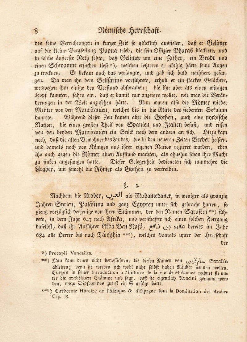 fcen feine SBerricfjftm.gen in fniser 3^if fo gfiicfftdj nuöfieten, tuif? er ©elttttev . cutf bie f leine QJergfefhmg ^apua trieb, bie fein öfftjter ^fjavaé blocfirte, unb in fold)e äußerte 3Zof§ fefte, baß ØdiniCt* um eine 3it|et’f ein 33rot>t unb einen ©cfyrøctttlttt erfucf)en ließ *), midjen festeren er notf^tg fjdtte feine klugen |u trocfnen* ©r befam and) bao verlangte, unb gab ßd) halb nattero gefam gen* SDa man if)n bem SSelijaritlé borfulmete, erjjub er ein ffarfeo ®eldd)fer, meémegen itøro einige ben SBerjlanb abfpradjen ; bie lfm aber als einen miéigen Äopf fannten, faben ein, baßerbamit nur an jetgen mollfe, n>ie man bie 33eran* berungen in ber SEBelf angufe^en f)dtte* 32un maren alfo bie Siomer mieber SKeifler bon ben SJJauntantett, meld)eo btø in bie SSKitCe beO fiebenten ©efulum baurete. SBdyrenb btefer %eit famen aber bie ©otljen, and? eine norbifcf)e Station, bie einen groben Xfjeil bon ©panten unb befaß, tmb riffen bon ben bepben S)laurttantcn ein ©tuef nad) bem anbern an ftd). Jpteju fant nod), baß bie aften SSemo^nerbeoianbeO, bie in ben neueren jetten 23reber Reißen, unb bamatø nod) bon ifonigen atm ifwer eigenen Nation regieret murben, eben i|o aud) gegen bie 3tbmcr einen 2(uffranb mad)ten, atø o^ne^in fd)on ihre 2)?ad)f jn ftnfeu angefangen Tratte* SDiefer ©elegenljeit bebienefen ftd; nunmetøro bie Sivabev, um fomo§l bie 3v6tttev atø ©otf)CU in vertreiben* §♦ !♦ 9Tad)bem bie Slrabet*, atø Sftofjamebdtter, inmeniger atø jmanjig 3af)ren ©prien, ^afaftirta unb ganj ©gppfen unter ftd) gebrad)t gaffen, fo gieng bor^ugfid) berjenige bon ifjren ©fdmmen, ber ben Jftamen ©afafent **) ful)* vefe, tn bem 647 nad) Slfrifa, unb verfdjaffte ftd) einen folcßen Jorfgang bafelbjl, baß if)r Tlnfufjrer Slfba 93en ØZafd, s*3Cc bereits im 3a()c 684 alle Certer bio nad) Sdnfgfjia ***) , meldes bamatø unter ber Jperrfd)aft ber <*) Procopii Vandalica. •*) S)?an faun baten utebt beppflicbteu, bie biefat tarnen von øarafm aMeiten; benn ße werben fd) moM niel)t felbf haben Btduber nennen wollen. vEurpin in feiner Introduékion a 1’hiftoire de la vie de Mohamed rechnet fte uns ter bie arabi feben ©tamme unb fagt, baß ße eigentlich 2tracmi genannt mor« ben, wo^u iDicfcoribes juaf ein 0 gefugt batte. Carbonnr Hiftoire de l’Afrigwe & d’Efpagne fous la Domination des Arabc« Cap, 35.
