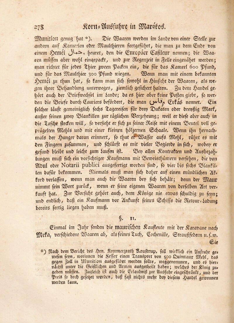SØhtnitUMt genug fjat *)* >Die Skaren merben tm kube bon einer ©feile jur anbern auf Äameelen ober Siaultfjteren fortgefufjrt, bie man 311 bem Snbe bon einem ipemel beuret, ben bie Suvøpdcr (Lajtfctir nennen; bie Ska* ren muffen aber mofd eingepadf, unb jur Svegenjeit tn Seile eingenabef merben; man ricßtet fur jebes tipier jmeen ^acfen ein, bie fur bas lameet 600 $funb, unb fur bas Slaulflner 300 9>funb liegen* Sknn man mit einem befannten Symh ju tfjun Ipaf, fo fann man ftd) fomo§l in Jptnftc^f ber Skaren, als me- gen ifprer 33e§anblung unfermeges, ^temlidj gefiebert falfen. gu bem ^)ant>ef fort aud) ber ®riefn>edjfel im knbe; ba es fier aber feine gaflen giebf, fo mer* bm bie briefe burd) Sonders beforbert/bte man Stfdé nennet* Sin folefer (duft gemeinigltdj fedjs lageretfen fur brep ©ufaten ober brepßig Slarf, außer feinen jroet; SManfillen jur täglichen iBerjef rung; meil er biefe aber and} itt bie (S:afd)e (leden mtll, fo berfteft er ftd) 51t feiner Steife mit einem 23eufel bod ge- prügelten Slefls unb mit einer (leinen fofjernen ©cfaafe* 3Be tut tfn fernad)* ma(S ber Jptmger baran erinnert, fo tf uf er Skßer aufs Skf l, rufrt es mif ben Ringern jufammen, unb fcflurff es mit biefer Skgierbe in ftd), möbelet* gefunb bleibt unb (eid)t |um kufen tfl* Q3ep allen 5\ontraften unb 71 us&ejaf* lungen muß ftd) ein botftdjfiger Kaufmann mit SSemeiStfümern berfefen, bie bon Sibul ober Notarii publici ausgefertigt morben fmb, fo bier bis fed)S QManfib fen bafur befommen* Sliemals muß man ftd) balper auf einen münbltd)en 2lf= forb berlaffen, mnn man and) bte Skaren bep fid) belpdlf; benn ber Slaur nimmt fein Skrf jututef, menn er feine eigenen Skaren bon berfelben #rf ber* fauft fat* 3U** »orftøt gelport and), bem Könige nie efmaS fcfulbig ju fepn; unb enblid), baß ein Kaufmann bor ^Infunft feines ©cfiffs bie 9terour4abung bereits fertig liegen fpaben muß* §* n* ©nmal tm 3a^r fenben bie tttaurifdjett ÆaufTeufe mif ber ^arabane nadj SWefa, berfd)iebene Skaren ab, als feines ^ud), Sodjeniffe, ©tratißfebern u* f* m* ©te V • #) 3lad) bem Bericht beø Spnt. Äommcrjtatf) *Eouftrup, foll mirflid? ein 5lufrul)t* ge* mefen fepn, mormnen bie geffer einen Transport bon 500 Quintaujr SM)l, baS gegen goli in VTfumtion auSgefubrt roerben follte, roeggenontmen, unb. eS btet*s ttdd)jl unter bie ©etjllid)en unb Firmen auégetbeilt haben; roeld&eS ber $omg geben mäßen, gugletd) ift and) bie Srlaubniß $itr 5luSfuf>r etngefcbrdnft, unb ber 9>vei« fo bod) gefegt morben, baß faß nichts mel)r betp bieferø dpanbel gemonnen metbett lann*