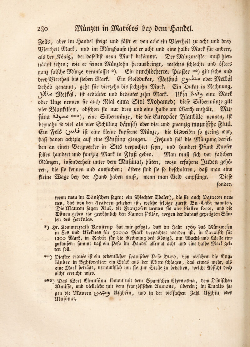 2gO SDtfmjett tn tølavéug fcet) t>cm $anh1. god*, a&or tm pantet fleigf unb fadt er bon ad)t ein QBmifyil ju adjf tmb t>re^ SStert^eU SDtarf, unb tm 59tunj£aufe fljuf er adjf unb eine halbe DKarf fur anbere, c(é ben j?omg, ber bafelbfi neun SDZarf befommf. ©er SJlunjmeifier muf (jier* nad)|l fe^en; n>ie er feinen Sfttmjlofjn heraué&rtngf, n?etcf>eö fd)led)fe unb oftere ganj faifcf)e SHurtje beranfaf]et *). (£in bur<$(&c(jeiter ^MajTer **) gift fedjs unb brep 93ier%d btø fiebert ©arf. (Bin ©olbbufaf, <2J?et5ud ober ©etfal fceljéb genannt, ge^f für bierjefm bi6 fedjjeljn ©arf. €in ©ufaf in 3tedjnung, JXm? ©etfaf, i(l erbid)fet unb bebeufef ^efjn ©arf. lifta eine ©arf ober Unje nennen fte and) 5Kial emta @tbi ©ötjamet>; biefe ©Übermüde gdf tuer SManftliert, obfd)on fte nur bm) unb eine halbe am ®erfh enthalt. 20?U- fttna ***), eine ©tlbermunje, bie bie Europäer SManftde nennen, tf! bepttatøe fo viel atø bier @d)tdmg Damfd) ober bier unb jwanjtg maurifc^e. §!u$» €in %iM ift eine Heine fupferne ©un$e, bie btørøeden fo gering war, t>ap babon ad^ig auf eine ©uftrna giengen. ^e^unb fod bie ©ünjung berfet ben an einen 55ergn>erfer in @Uø verpadjfef fepn, unb ^unberf ^Pfunb Tupfer foden Rimbert unb funfjig ©arf tn geben. ©an mup ftcf> bor falfcf>en ©unjen, tnfonberfpeit unter bem ©ufuttaf) fmfen, woju erfahrne ge^d* ren, bie fte fennen unb ausfudjen; dffers ftnb fte fo befdjniffen, hap man eine Heine ©age bet; ber Jpanb §aben muß, menn man @elb empfange. SDiefe fonber* wenn man int ^atitfcben fagte: ein fchlechter Shaler), bie fte auch Pataeon nette tten, baé bow ben Arabern geliehen iff, welche felbtge 3uer(f ^u^CaBa nannten» SMe ttlauren fagen Kial, bie Sran$ofeti nennen fte une Piaftre forte, tmb bie £anen geben ü>r gewöhnlich ben Dlamen PiUar, wegen ber barauf geprägten ©aus len be$ öetBulcö. *) Spw ^ommergratl) ftouftrup bat mirgefagt, ba§ tm Sab** 1769 baö $?ün$wefen tn Se6 unb VTCeBneø für 50000 SD?arf verpachtet worben ifl, in üaraifd) für 1200 $D?arB, in Habit für bie ^Rechnung beö $&tigö, unt ÖBachS unb SBode eine jufaufen: famntt bap ein pefo im J^anbel allnual acht unb eine balbe £Ü?avf gel- ten fett. ptaflre trouée iff ein orbentlidber fpanifdjev Pefo SDurc, bon welchem bie lattber in Ögbibraltar ein ©tuet mio ber Smitte fd;lagen, baé etwaö mehr# als» eine 2D?arf betragt, nermud)li^ tun fte jitr ©rede 31t behalten, welche Dlbftcpt hoch nicht erreicht wirb. ©aö ^öort €tmufüna fommt mit bem ©pamfehen (£lytno&na, bem ©anifd)e« 2(lmi(fe/ unb oiedeicht mit bem franj&ftfchen humane, überein; tm jDualiø fa« gen bie VTtauven y^rr^J Ufgbein, tmb in ber vielfachen ,3al)i Ufgfm* obet VTlufünar»